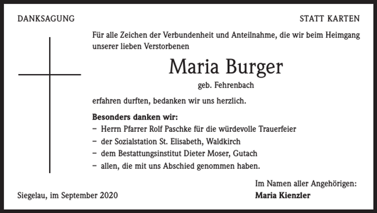 <p>DANKSAGUNG</p><p>STATT KARTEN<br />Für alle Zeichen der Verbundenheit und Anteilnahme, die wir beim Heimgang<br />unserer lieben Verstorbenen</p><p>Maria Burger<br />geb. Fehrenbach<br />erfahren durften, bedanken wir uns herzlich.<br />Besonders danken wir:<br />– Herrn Pfarrer Rolf Paschke für die würdevolle Trauerfeier<br />– der Sozialstation St. Elisabeth, Waldkirch<br />– dem Bestattungsinstitut Dieter Moser, Gutach<br />– allen, die mit uns Abschied genommen haben.</p><p>Siegelau, im September 2020</p><p>Im Namen aller Angehörigen:<br />Maria Kienzler</p>