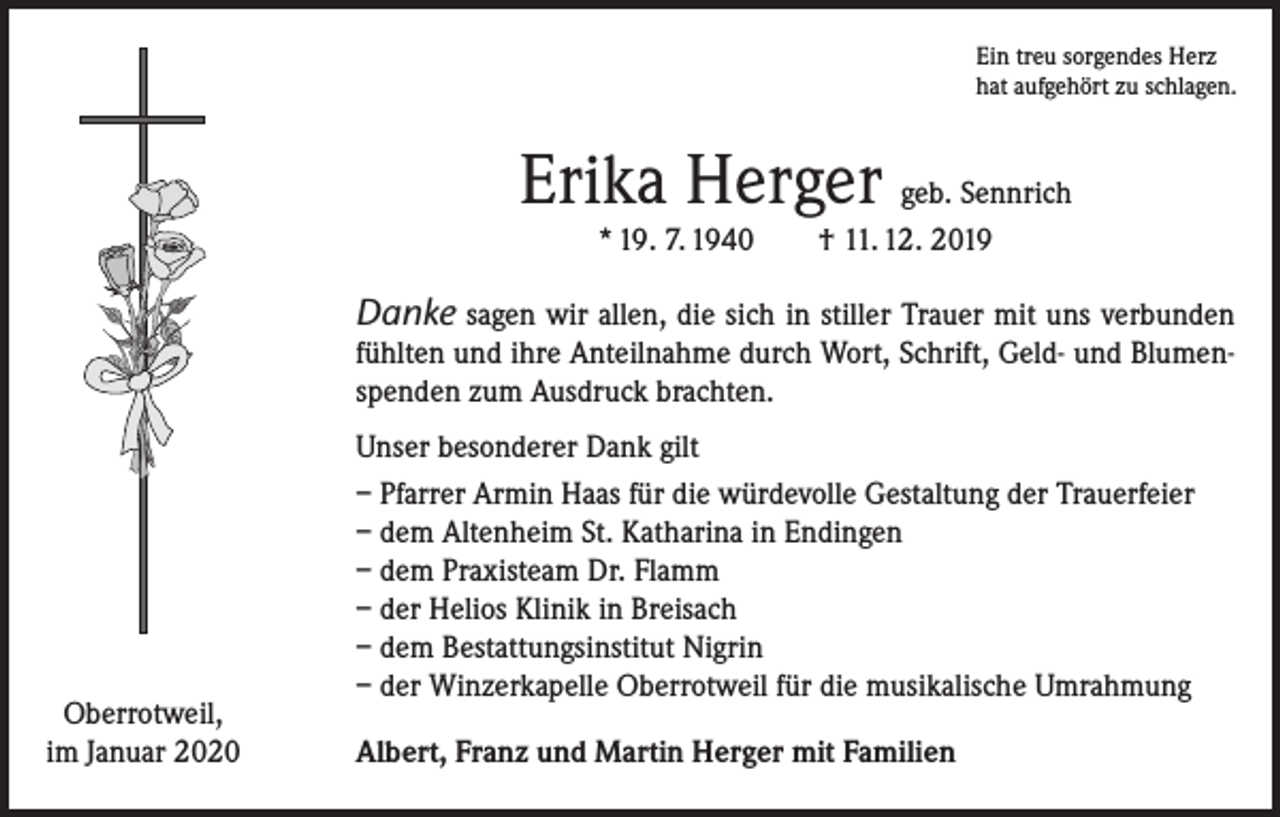 <p>Ein treu sorgendes Herz<br />hat aufgehört zu schlagen.</p><p>Erika Herger geb. Sennrich<br />* 19. 7. 1940</p><p>† 11. 12. 2019</p><p>Danke sagen wir allen, die sich in stiller Trauer mit uns verbunden<br />fühlten und ihre Anteilnahme durch Wort, Schrift, Geld- und Blumenspenden zum Ausdruck brachten.</p><p>Oberrotweil,<br />im Januar 2020</p><p>Unser besonderer Dank gilt<br />– Pfarrer Armin Haas für die würdevolle Gestaltung der Trauerfeier<br />– dem Altenheim St. Katharina in Endingen<br />– dem Praxisteam Dr. Flamm<br />– der Helios Klinik in Breisach<br />– dem Bestattungsinstitut Nigrin<br />– der Winzerkapelle Oberrotweil für die musikalische Umrahmung<br />Albert, Franz und Martin Herger mit Familien</p>