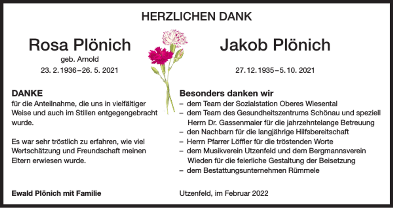 <p>HERZLICHEN DANK</p><p>Rosa Plönich</p><p>geb. Arnold<br />23. 2. 1936 – 26. 5. 2021</p><p>Jakob Plönich<br />27. 12. 1935 – 5. 10. 2021</p><p>DANKE</p><p>Besonders danken wir</p><p>für die Anteilnahme, die uns in vielfältiger<br />Weise und auch im Stillen entgegengebracht<br />wurde.</p><p>Es war sehr tröstlich zu erfahren, wie viel<br />Wertschätzung und Freundschaft meinen<br />Eltern erwiesen wurde.</p><p>– dem Team der Sozialstation Oberes Wiesental<br />– dem Team des Gesundheitszentrums Schönau und speziell<br />Herrn Dr. Gassenmaier für die jahrzehntelange Betreuung<br />– den Nachbarn für die langjährige Hilfsbereitschaft<br />– Herrn Pfarrer Löffler für die tröstenden Worte<br />– dem Musikverein Utzenfeld und dem Bergmannsverein<br />Wieden für die feierliche Gestaltung der Beisetzung<br />– dem Bestattungsunternehmen Rümmele</p><p>Ewald Plönich mit Familie</p><p>Utzenfeld, im Februar 2022</p>