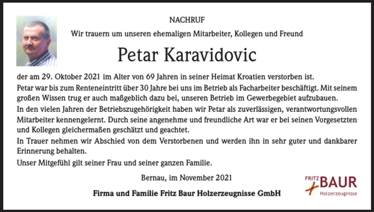 <p>NACHRUF<br />Wir trauern um unseren ehemaligen Mitarbeiter, Kollegen und Freund</p><p>Petar Karavidovic<br />der am 29. Oktober 2021 im Alter von 69 Jahren in seiner Heimat Kroatien verstorben ist.<br />Petar war bis zum Renteneintritt über 30 Jahre bei uns im Betrieb als Facharbeiter beschäftigt. Mit seinem<br />großen Wissen trug er auch maßgeblich dazu bei, unseren Betrieb im Gewerbegebiet aufzubauen.<br />In den vielen Jahren der Betriebszugehörigkeit haben wir Petar als zuverlässigen, verantwortungsvollen<br />Mitarbeiter kennengelernt. Durch seine angenehme und freundliche Art war er bei seinen Vorgesetzten<br />und Kollegen gleichermaßen geschätzt und geachtet.<br />In Trauer nehmen wir Abschied von dem Verstorbenen und werden ihn in sehr guter und dankbarer<br />Erinnerung behalten.<br />Unser Mitgefühl gilt seiner Frau und seiner ganzen Familie.<br />Bernau, im November 2021<br />Firma und Familie Fritz Baur Holzerzeugnisse GmbH</p>