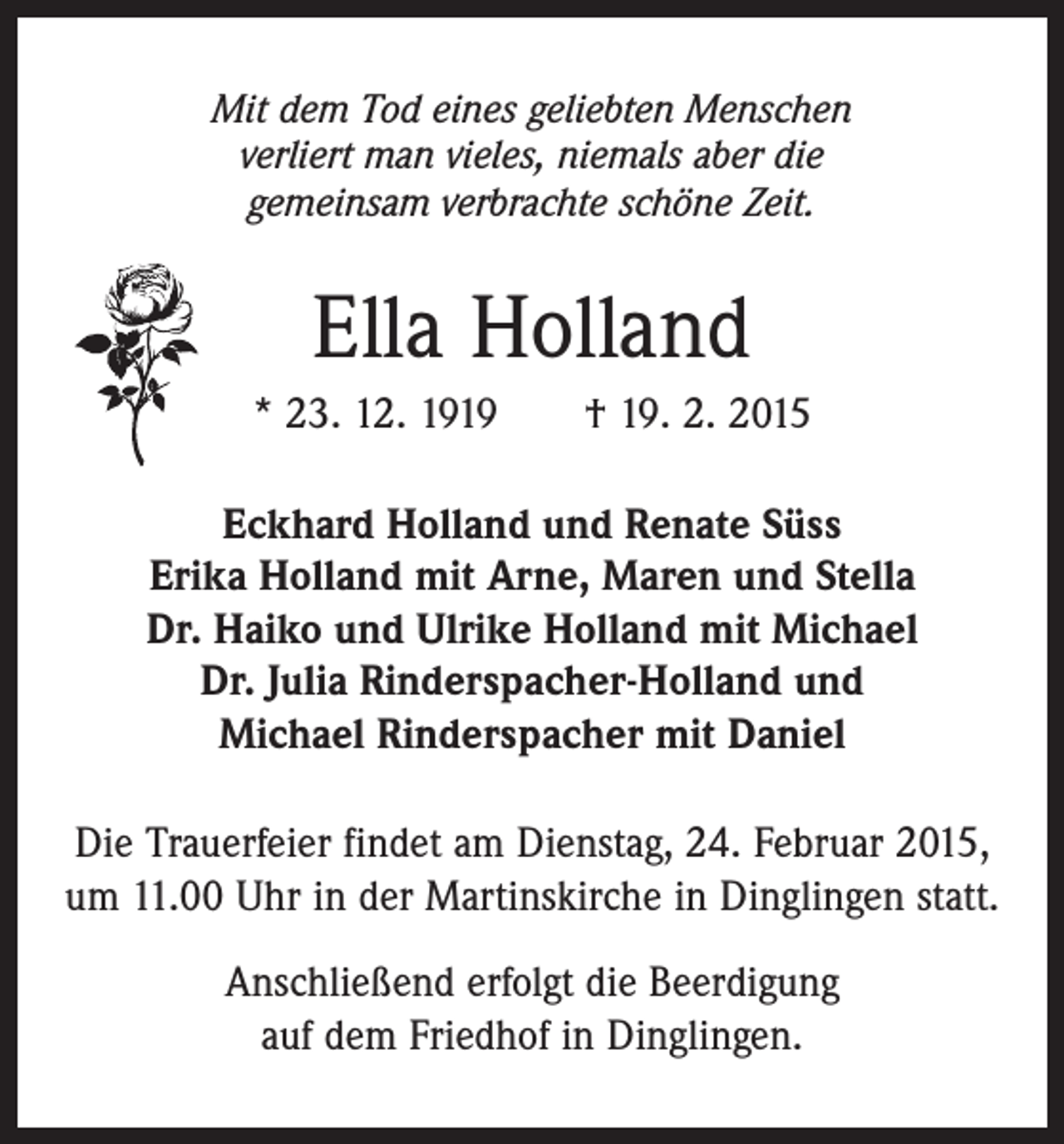 <p>Mit dem Tod eines geliebten Menschen<br />verliert man vieles, niemals aber die<br />gemeinsam verbrachte schöne Zeit.</p><p>Ella Holland<br />* 23. 12. 1919 † 19. 2. 2015<br />Eckhard Holland und Renate Süss<br />Erika Holland mit Arne, Maren und Stella<br />Dr. Haiko und Ulrike Holland mit Michael<br />Dr. Julia Rinderspacher-Holland und<br />Michael Rinderspacher mit Daniel<br />Die Trauerfeier findet am Dienstag, 24. Februar 2015,<br />um 11.00 Uhr in der Martinskirche in Dinglingen statt.<br />Anschließend erfolgt die Beerdigung<br />auf dem Friedhof in Dinglingen.</p>