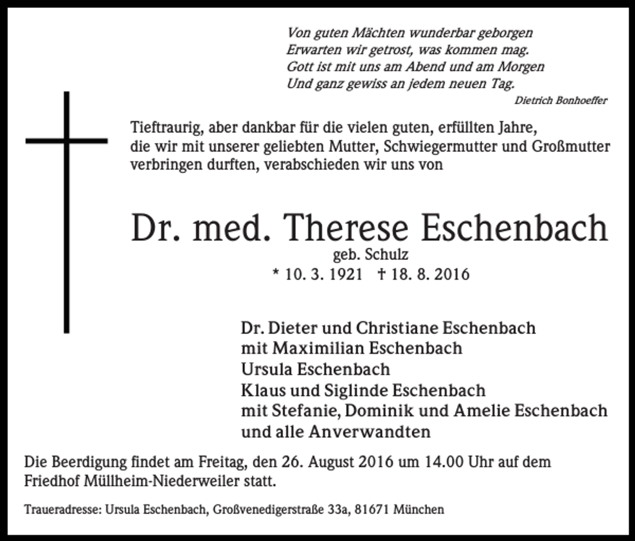 <p>Von guten Mächten wunderbar geborgen<br />Erwarten wir getrost, was kommen mag.<br />Gott ist mit uns am Abend und am Morgen<br />Und ganz gewiss an jedem neuen Tag.<br />Dietrich Bonhoeffer</p><p>Tieftraurig, aber dankbar für die vielen guten, erfüllten Jahre,<br />die wir mit unserer geliebten Mutter, Schwiegermutter und Großmutter<br />verbringen durften, verabschieden wir uns von</p><p>Dr. med. Therese<br />Eschenbach<br />geb. Schulz<br />* 10. 3. 1921 † 18. 8. 2016<br />Dr. Dieter und Christiane Eschenbach<br />mit Maximilian Eschenbach<br />Ursula Eschenbach<br />Klaus und Siglinde Eschenbach<br />mit Stefanie, Dominik und Amelie Eschenbach<br />und alle Anverwandten<br />Die Beerdigung findet am Freitag, den 26. August 2016 um 14.00 Uhr auf dem<br />Friedhof Müllheim-Niederweiler statt.<br />Traueradresse: Ursula Eschenbach, Großvenedigerstraße 33a, 81671 München</p>