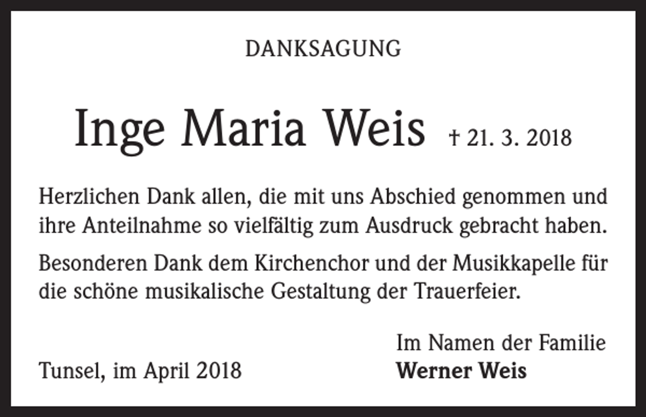 <p>DANKSAGUNG</p><p>Inge Maria Weis</p><p>† 21. 3. 2018</p><p>Herzlichen Dank allen, die mit uns Abschied genommen und<br />ihre Anteilnahme so vielfältig zum Ausdruck gebracht haben.<br />Besonderen Dank dem Kirchenchor und der Musikkapelle für<br />die schöne musikalische Gestaltung der Trauerfeier.</p><p>Tunsel, im April 2018</p><p>Im Namen der Familie<br />Werner Weis</p>