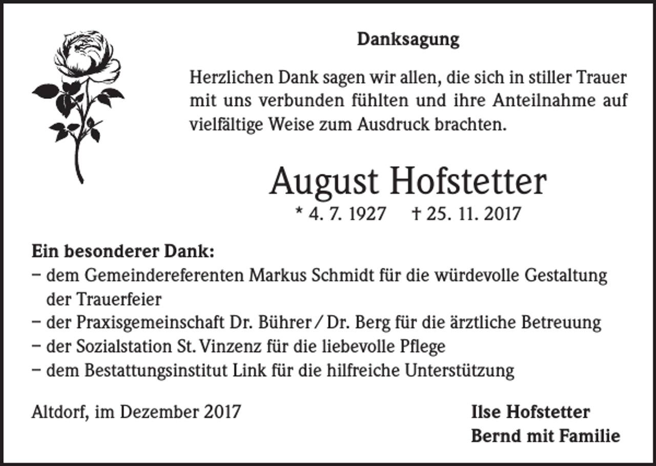 <p>Danksagung<br />Herzlichen Dank sagen wir allen, die sich in stiller Trauer<br />mit uns verbunden fühlten und ihre Anteilnahme auf<br />vielfältige Weise zum Ausdruck brachten.</p><p>August Hofstetter<br />* 4. 7. 1927</p><p>† 25. 11. 2017</p><p>Ein besonderer Dank:<br />– dem Gemeindereferenten Markus Schmidt für die würdevolle Gestaltung<br />der Trauerfeier<br />– der Praxisgemeinschaft Dr. Bührer / Dr. Berg für die ärztliche Betreuung<br />– der Sozialstation St. Vinzenz für die liebevolle Pflege<br />– dem Bestattungsinstitut Link für die hilfreiche Unterstützung<br />Altdorf, im Dezember 2017</p><p>Ilse Hofstetter<br />Bernd mit Familie</p>