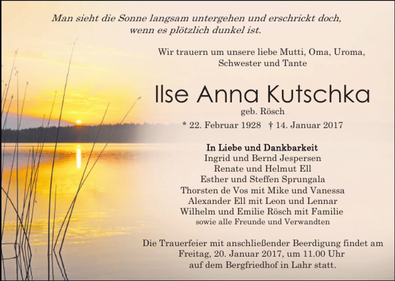 <p>Man sieht die Sonne langsam untergehen und erschrickt doch,<br />wenn es plötzlich dunkel ist.<br />Wir trauern um unsere liebe Mutti, Oma, Uroma,<br />Schwester und Tante</p><p>Ilse Anna Kutschka<br />geb. Rösch<br />* 22. Februar 1928 † 14. Januar 2017</p><p>Ingrid und Bernd Jespersen<br />Renate und Helmut Ell<br />Esther und Steffen Sprungala<br />Thorsten de Vos mit Mike und Vanessa<br />Alexander Ell mit Leon und Lennar<br />Wilhelm und Emilie Rösch mit Familie<br />sowie alle Freunde und Verwandten</p><p>Die Trauerfeier mit anschließender Beerdigung findet am<br />Freitag, 20. Januar 2017, um 11.00 Uhr<br />auf dem Bergfriedhof in Lahr statt.</p>
