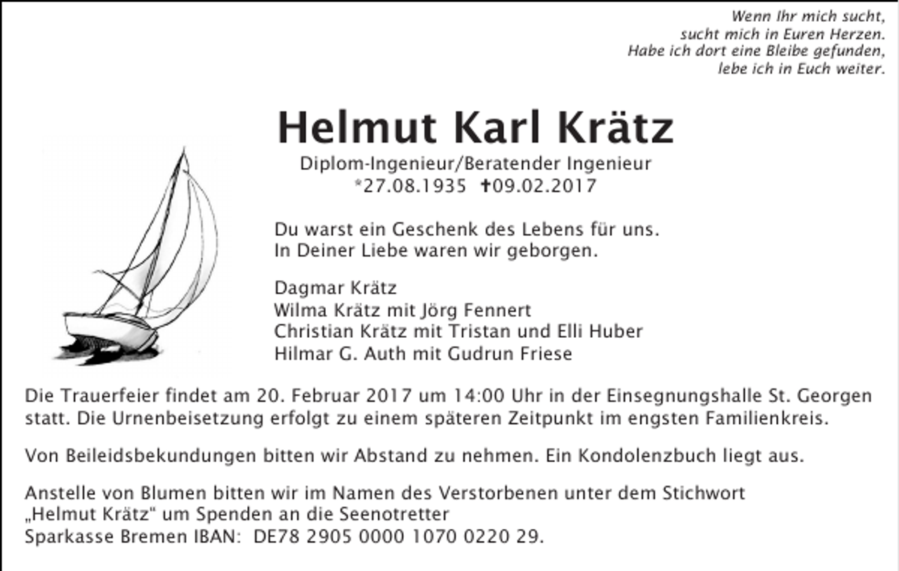 <p>Wenn Ihr mich sucht,<br />sucht mich in Euren Herzen.<br />Habe ich dort eine Bleibe gefunden,<br />lebe ich in Euch weiter.</p><p>Helmut Karl Krätz<br />Diplom-Ingenieur/Beratender Ingenieur<br />*27.08.1935 09.02.2017<br />Du warst ein Geschenk des Lebens für uns.<br />In Deiner Liebe waren wir geborgen.<br />Dagmar Krätz<br />Wilma Krätz mit Jörg Fennert<br />Christian Krätz mit Tristan und Elli Huber<br />Hilmar G. Auth mit Gudrun Friese<br />Die Trauerfeier findet am 20. Februar 2017 um 14:00 Uhr in der Einsegnungshalle St. Georgen<br />statt. Die Urnenbeisetzung erfolgt zu einem späteren Zeitpunkt im engsten Familienkreis.<br />Von Beileidsbekundungen bitten wir Abstand zu nehmen. Ein Kondolenzbuch liegt aus.<br />Anstelle von Blumen bitten wir im Namen des Verstorbenen unter dem Stichwort<br />„Helmut Krätz“ um Spenden an die Seenotretter<br />Sparkasse Bremen IBAN: DE78 2905 0000 107220 29.</p>