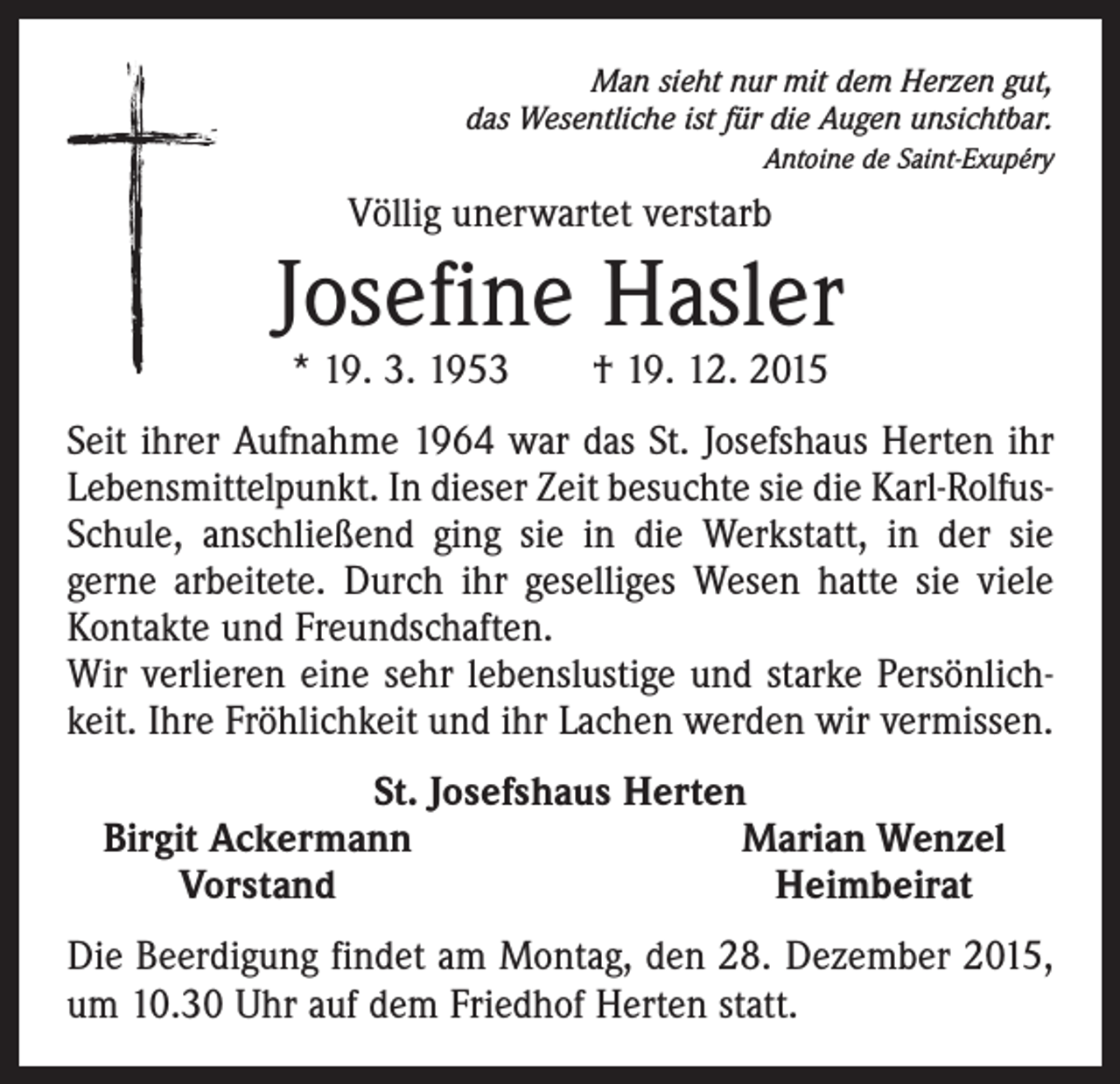 <p>Man sieht nur mit dem Herzen gut,<br />das Wesentliche ist für die Augen unsichtbar.<br />Antoine de Saint-Exupéry</p><p>Völlig unerwartet verstarb</p><p>Josefine Hasler<br />* 19. 3. 1953 † 19. 12. 2015</p><p>Seit ihrer Aufnahme 1964 war das St. Josefshaus Herten ihr<br />Lebensmittelpunkt. In dieser Zeit besuchte sie die Karl-RolfusSchule, anschließend ging sie in die Werkstatt, in der sie<br />gerne arbeitete. Durch ihr geselliges Wesen hatte sie viele<br />Kontakte und Freundschaften.<br />Wir verlieren eine sehr lebenslustige und starke Persönlichkeit. Ihre Fröhlichkeit und ihr Lachen werden wir vermissen.<br />St. Josefshaus Herten<br />Birgit Ackermann<br />Marian Wenzel</p><p>Vorstand<br />Heimbeirat<br />Die Beerdigung findet am Montag, den 28. Dezember 2015,<br />um 10.30 Uhr auf dem Friedhof Herten statt.</p>