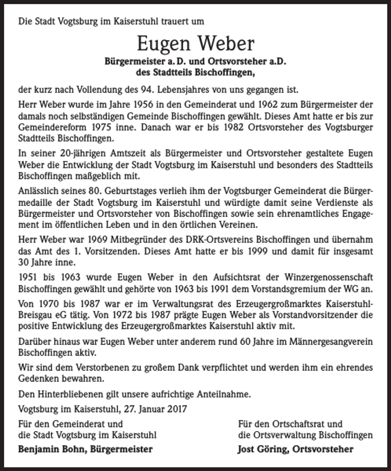 <p>Die Stadt Vogtsburg im Kaiserstuhl trauert um</p><p>Eugen Weber</p><p>Bürgermeister a. D. und Ortsvorsteher a.D.<br />des Stadtteils Bischoffingen,<br />der kurz nach Vollendung des 94. Lebensjahres von uns gegangen ist.<br />Herr Weber wurde im Jahre 1956 in den Gemeinderat und 1962 zum Bürgermeister der<br />damals noch selbständigen Gemeinde Bischoffingen gewählt. Dieses Amt hatte er bis zur<br />Gemeindereform 1975 inne. Danach war er bis 1982 Ortsvorsteher des Vogtsburger<br />Stadtteils Bischoffingen.<br />In seiner 20-jährigen Amtszeit als Bürgermeister und Orts­vorsteher gestaltete Eugen<br />Weber die Entwicklung der Stadt Vogtsburg im Kaiserstuhl und besonders des Stadtteils<br />Bischoffingen maßgeblich mit.<br />Anlässlich seines 80. Geburtstages verlieh ihm der Vogtsburger Gemeinderat die Bürgermedaille der Stadt Vogtsburg im ­Kaiserstuhl und würdigte damit seine Verdienste als<br />Bürgermeister und Ortsvorsteher von Bischoffingen sowie sein ehrenamtliches Engagement im öffentlichen Leben und in den örtlichen Vereinen.<br />Herr Weber war 1969 Mitbegründer des DRK-Ortsvereins Bischoffingen und übernahm<br />das Amt des 1. Vorsitzenden. Dieses Amt hatte er bis 1999 und damit für insgesamt<br />30 Jahre inne.<br />1951 bis 1963 wurde Eugen Weber in den Aufsichtsrat der Winzergenossenschaft<br />Bischoffingen gewählt und gehörte von 1963 bis 1991 dem Vorstandsgremium der WG an.<br />Von 1970 bis 1987 war er im Verwaltungsrat des Erzeugergroßmarktes KaiserstuhlBreisgau eG tätig. Von 1972 bis 1987 prägte Eugen Weber als Vorstandvorsitzender die<br />positive Entwicklung des Erzeugergroßmarktes Kaiserstuhl aktiv mit.<br />Darüber hinaus war Eugen Weber unter anderem rund 60 Jahre im Männergesangverein<br />Bischoffingen aktiv.<br />Wir sind dem Verstorbenen zu großem Dank verpflichtet und werden ihm ein ehrendes<br />Gedenken bewahren.<br />Den Hinterbliebenen gilt unsere aufrichtige Anteilnahme.<br />Vogtsburg im Kaiserstuhl, 27. Januar 2017<br />Für den Gemeinderat und<br />Für den Ortschaftsrat und<br />die Stadt Vogtsburg im Kaiserstuhl<br />die Ortsverwaltung Bischoffingen<br />Benjamin Bohn, Bürgermeister<br />Jost Göring, Ortsvorsteher</p>
