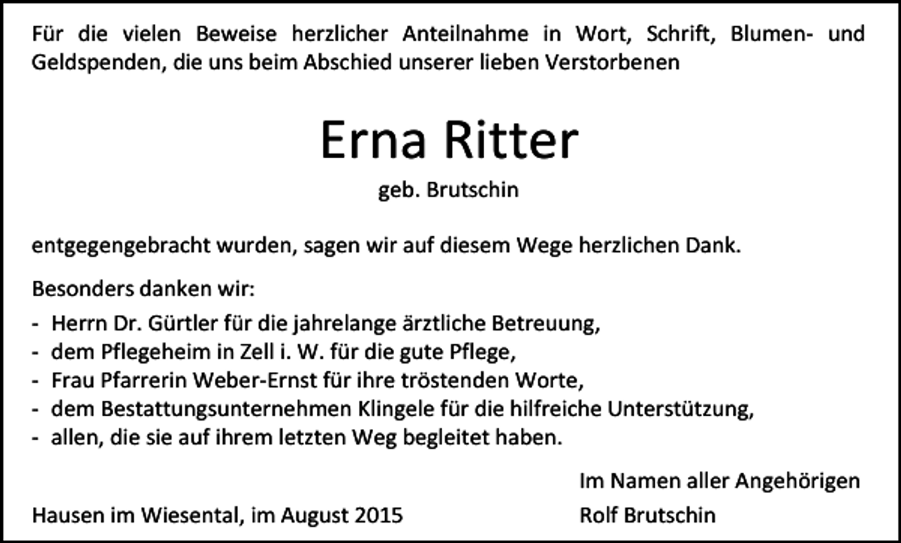 <p>Für die vielen Beweise herzlicher Anteilnahme in Wort, Schrift, Blumen- und<br />Geldspenden, die uns beim Abschied unserer lieben Verstorbenen</p><p>Erna Ritter<br />geb. Brutschin</p><p>entgegengebracht wurden, sagen wir auf diesem Wege herzlichen Dank.<br />Besonders danken wir:<br />- Herrn Dr. Gürtler für die jahrelange ärztliche Betreuung,<br />- dem Pflegeheim in Zell i. W. für die gute Pflege,<br />- Frau Pfarrerin Weber-Ernst für ihre tröstenden Worte,<br />- dem Bestattungsunternehmen Klingele für die hilfreiche Unterstützung,<br />- allen, die sie auf ihrem letzten Weg begleitet haben.<br />Hausen im Wiesental, im August 2015</p><p>Im Namen aller Angehörigen<br />Rolf Brutschin</p>
