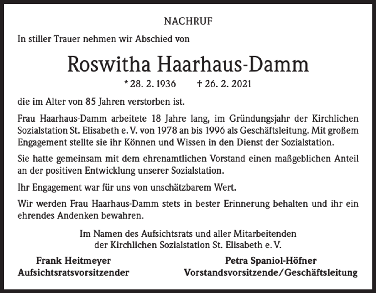 <p>NACHRUF<br />In stiller Trauer nehmen wir Abschied von</p><p>Roswitha Haarhaus-Damm<br />* 28. 2. 1936 † 26. 2. 2021<br />die im Alter von 85 Jahren verstorben ist.<br />Frau Haarhaus-Damm arbeitete 18 Jahre lang, im Gründungsjahr der Kirchlichen<br />­Sozialstation St. Elisabeth e. V. von 1978 an bis 1996 als Geschäftsleitung. Mit ­großem<br />Engagement stellte sie ihr Können und Wissen in den Dienst der Sozialstation.<br />Sie hatte gemeinsam mit dem ehrenamtlichen Vorstand einen maßgeblichen Anteil<br />an der positiven Entwicklung unserer Sozialstation.<br />Ihr Engagement war für uns von unschätzbarem Wert.<br />Wir werden Frau Haarhaus-Damm stets in bester Erinnerung behalten und ihr ein<br />ehrendes Andenken bewahren.<br />Im Namen des Aufsichtsrats und aller Mitarbeitenden<br />der Kirchlichen Sozialstation St. Elisabeth e. V.</p><p>Frank Heitmeyer<br />Petra Spaniol-Höfner<br />Aufsichtsratsvorsitzender<br />Vorstandsvorsitzende/Geschäftsleitung</p>