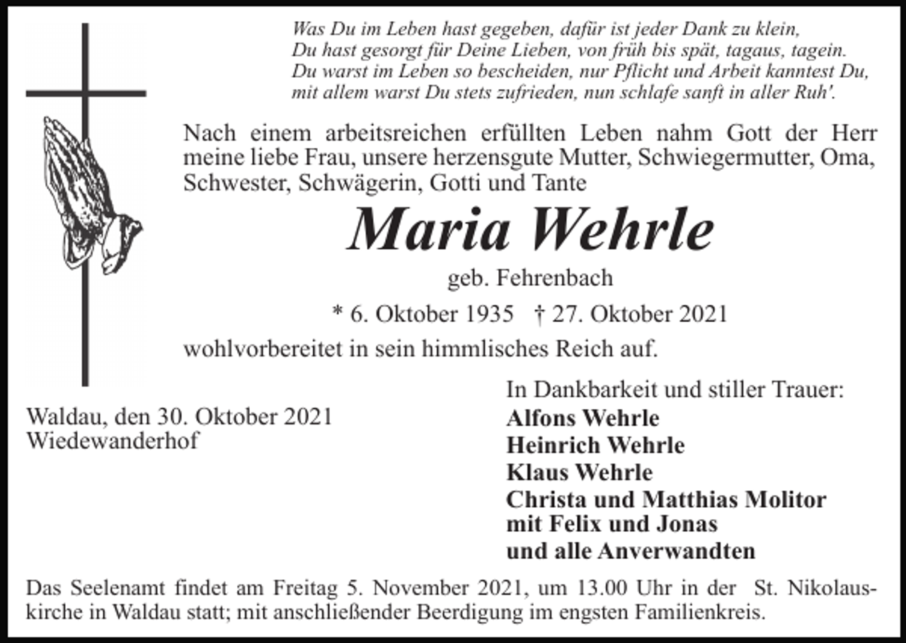 <p>Was Du im Leben hast gegeben, dafür ist jeder Dank zu klein,<br />Du hast gesorgt für Deine Lieben, von früh bis spät, tagaus, tagein.<br />Du warst im Leben so bescheiden, nur Pflicht und Arbeit kanntest Du,<br />mit allem warst Du stets zufrieden, nun schlafe sanft in aller Ruh'.</p><p>Nach einem arbeitsreichen erfüllten Leben nahm Gott der Herr<br />meine liebe Frau, unsere herzensgute Mutter, Schwiegermutter, Oma,<br />Schwester, Schwägerin, Gotti und Tante</p><p>Maria Wehrle<br />geb. Fehrenbach<br />* 6. Oktober 1935 † 27. Oktober 2021<br />wohlvorbereitet in sein himmlisches Reich auf.<br />Waldau, den 30. Oktober 2021<br />Wiedewanderhof</p><p>In Dankbarkeit und stiller Trauer:<br />Alfons Wehrle<br />Heinrich Wehrle<br />Klaus Wehrle<br />Christa und Matthias Molitor<br />mit Felix und Jonas<br />und alle Anverwandten</p><p>Das Seelenamt findet am Freitag 5. November 2021, um 13.00 Uhr in der St. Nikolauskirche in Waldau statt; mit anschließender Beerdigung im engsten Familienkreis.</p>