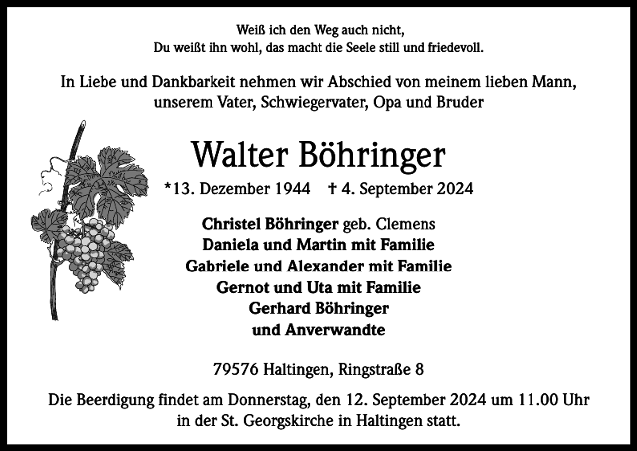 <p>Weiß ich den Weg auch nicht,<br />Du weißt ihn wohl, das macht die Seele still und friedevoll.</p><p>In Liebe und Dankbarkeit nehmen wir Abschied von meinem lieben Mann,<br />unserem Vater, Schwiegervater, Opa und Bruder</p><p>Walter Böhringer<br />*13. Dezember 1944 † 4. September 2024<br />Christel Böhringer geb. Clemens<br />Daniela und Martin mit Familie<br />Gabriele und Alexander mit Familie<br />Gernot und Uta mit Familie<br />Gerhard Böhringer<br />und Anverwandte<br />79576 Haltingen, Ringstraße 8<br />Die Beerdigung findet am Donnerstag, den 12. September 2024 um 11.00 Uhr<br />in der St. Georgskirche in Haltingen statt.</p>