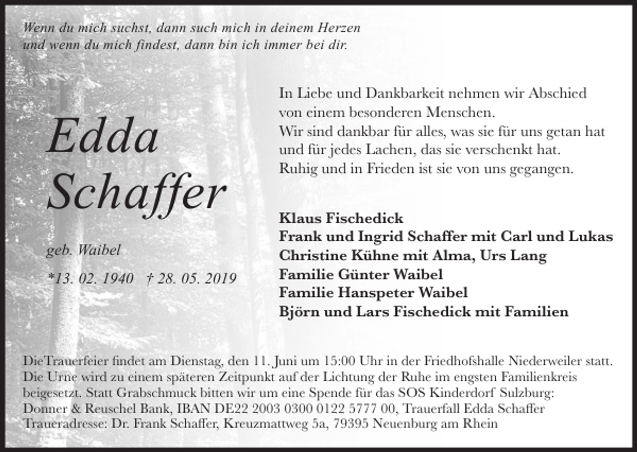 <p>Wenn du mich suchst, dann such mich in deinem Herzen<br />und wenn du mich findest, dann bin ich immer bei dir.</p><p>Edda<br />Schaffer<br />geb. Waibel<br />*13. 02. 1940 † 28. 05. 2019</p><p>In Liebe und Dankbarkeit nehmen wir Abschied<br />von einem besonderen Menschen.<br />Wir sind dankbar für alles, was sie für uns getan hat<br />und für jedes Lachen, das sie verschenkt hat.<br />Ruhig und in Frieden ist sie von uns gegangen.<br />Klaus Fischedick<br />Frank und Ingrid Schaffer mit Carl und Lukas<br />Christine Kühne mit Alma, Urs Lang<br />Familie Günter Waibel<br />Familie Hanspeter Waibel<br />Björn und Lars Fischedick mit Familien</p><p>DieTrauerfeier findet am Dienstag, den 11. Juni um 15:00 Uhr in der Friedhofshalle Niederweiler statt.<br />Die Urne wird zu einem späteren Zeitpunkt auf der Lichtung der Ruhe im engsten Familienkreis<br />beigesetzt. Statt Grabschmuck bitten wir um eine Spende für das SOS Kinderdorf Sulzburg:<br />Donner &amp; Reuschel Bank, IBAN DE200122 5777 00, Trauerfall Edda Schaffer<br />Traueradresse: Dr. Frank Schaffer, Kreuzmattweg 5a, 79395 Neuenburg am Rhein</p>