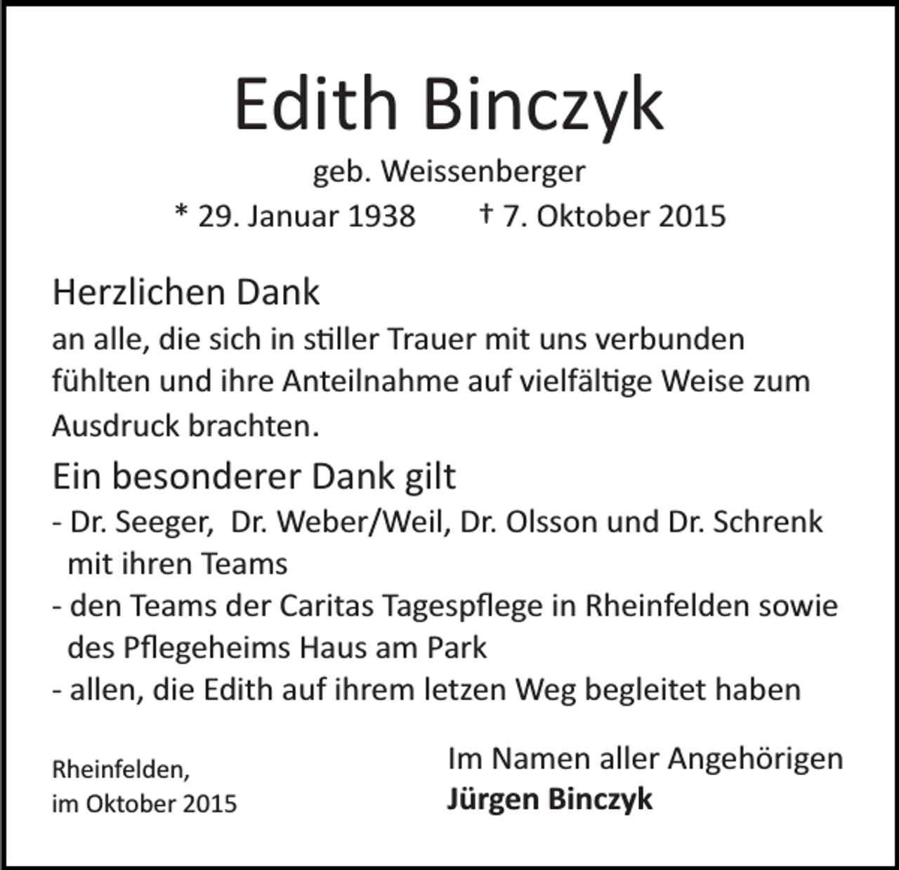 <p>Edith Binczyk<br />geb. Weissenberger<br />* 29. Januar 1938<br />† 7. Oktober 2015</p><p>Herzlichen Dank<br />an alle, die sich in s�ller Trauer mit uns verbunden<br />fühlten und ihre Anteilnahme auf vielfäl�ge Weise zum<br />Ausdruck brachten.</p><p>Ein besonderer Dank gilt<br />­ Dr. Seeger, Dr. Weber/Weil, Dr. Olsson und Dr. Schrenk<br />mit ihren Teams<br />­ den Teams der Caritas Tagespﬂege in Rheinfelden sowie<br />des Pﬂegeheims Haus am Park<br />­ allen, die Edith auf ihrem letzen Weg begleitet haben<br />Rheinfelden,<br />im Oktober 2015</p><p>Im Namen aller Angehörigen<br />Jürgen Binczyk</p>