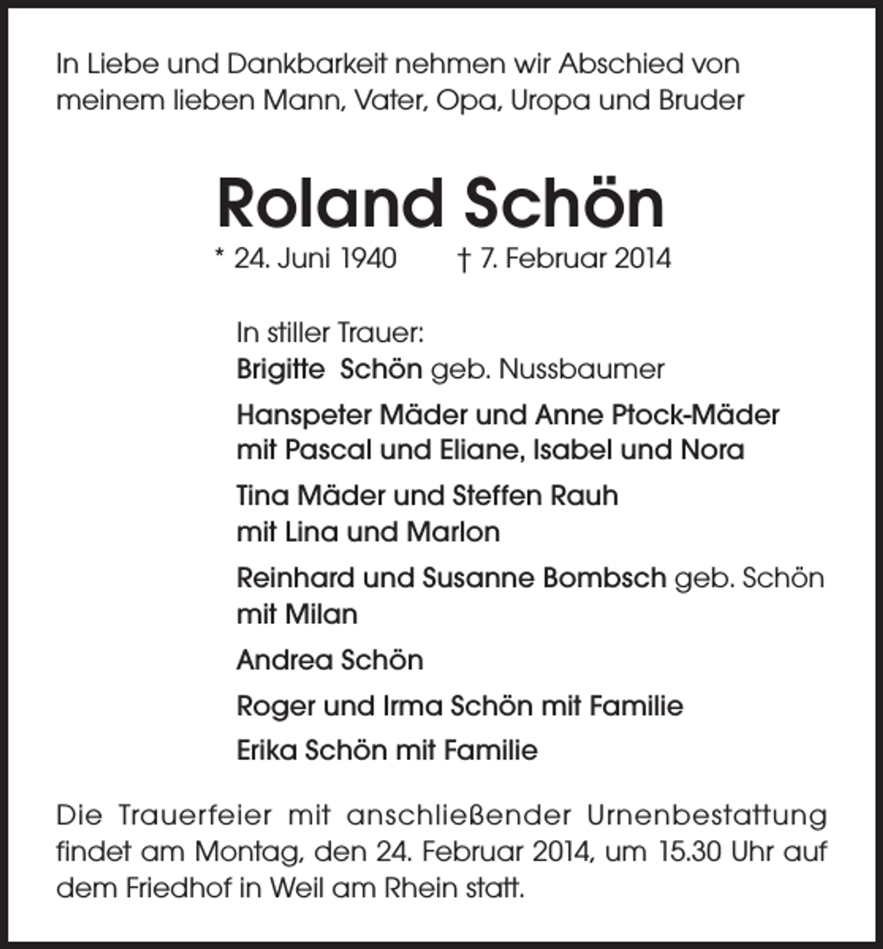 <p>In Liebe und Dankbarkeit nehmen wir Abschied von<br />meinem lieben Mann, Vater, Opa, Uropa und Bruder</p><p>Roland Schön</p><p>* 24. Juni 1940</p><p>† 7. Februar 2014</p><p>In stiller Trauer:<br />Brigitte Schön geb. Nussbaumer<br />Hanspeter Mäder und Anne Ptock-Mäder<br />mit Pascal und Eliane, lsabel und Nora<br />Tina Mäder und Steffen Rauh<br />mit Lina und Marlon<br />Reinhard und Susanne Bombsch geb. Schön<br />mit Milan<br />Andrea Schön<br />Roger und Irma Schön mit Familie<br />Erika Schön mit Familie<br />Die Trauerfeier mit anschließender Urnenbestattung<br />findet am Montag, den 24. Februar 2014, um 15.30 Uhr auf<br />dem Friedhof in Weil am Rhein statt.</p>