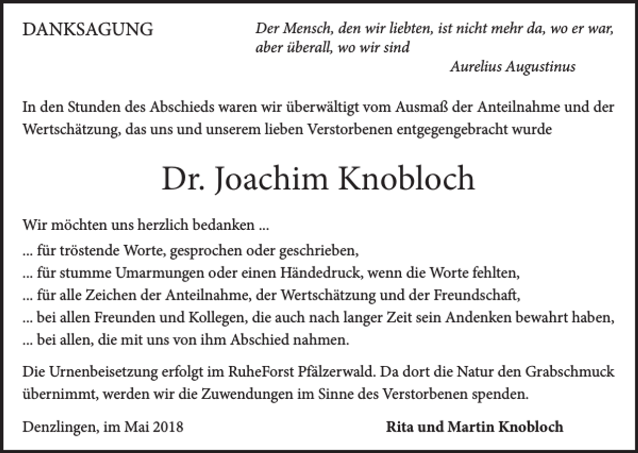<p>DDANKSAGUNG<br />A N KS A G U N G</p><p>D er Mensch,<br />Der<br />Me nsc h, deden<br />n wir<br />wirlieliebten,<br />bte n, istist nic<br />nicht<br />ht mehr<br />me hr dda,<br />a, wwo<br />o erer wwar,<br />ar,<br />aaber<br />ber überall,<br />ü ber all, wo<br />w o wir<br />wir sisind<br />nd<br />AAurelius<br />ureli us AAugustinus<br />u g usti n us</p><p>I n den<br />In<br />d e n Stunden<br />St u n d e n des<br />d es Abschieds<br />A bs c hi e ds waren<br />w ar e n wir<br />wir überwältigt<br />ü b er w älti gt vom<br />v o m Ausmaß<br />A us m a ß der<br />d er Anteilnahme<br />A nt eil n a h m e und<br />u n d der<br />d er<br />Wertschätzung,<br />Werts<br />c h ät z u n g, d as<br />dasu uns<br />ns u und<br />n d u unserem<br />ns er e m li elieben<br />b e n Verst<br />Verstorbenen<br />or b e n e n e nt<br />entgegengebracht<br />g e g e n g e br a c ht w wurde<br />ur d e</p><p>Dr.J Joachim<br />Dr.<br />o a c hi m KKnobloch<br />n o bl o c h<br />Wir mmöchten<br />Wir<br />ö c ht e n uns<br />u ns herzlich<br />h er zli c h bedanken<br />b e d a n k e n ...<br />...<br />... für<br />f ür tröstende<br />tr öst e n d e Worte,<br />W ort e, gesprochen<br />g es pr o c h e n oder<br />o d er geschrieben,<br />g es c hri e b e n,<br />... für<br />f ür stumme<br />st u m m e Umarmungen<br />U m ar m u n g e n oder<br />o d er einen<br />ei n e n Händedruck,<br />H ä n d e dr u c k, wenn<br />w e n n die<br />di e Worte<br />W ort e fehlten,<br />f e hlt e n,<br />... für<br />f ür alle<br />all e Zeichen<br />Z ei c h e n der<br />d er Anteilnahme,<br />A nt eil n a h m e, der<br />d er Wertschätzung<br />Werts c h ät z u n g und<br />u n d der<br />d er Freundschaft,<br />Fr e u n ds c h a ft,<br />... bei<br />b ei allen<br />all e n Freunden<br />Fr e u n d e n und<br />u n d Kollegen,<br />K oll e g e n, die<br />di e auch<br />a u c h nach<br />n a c h llanger<br />a n g er Zeit<br />Z eit sein<br />s ei n Andenken<br />A n d e n k e n bewahrt<br />b e w a hrt haben,<br />h a b e n,<br />... bei<br />b ei allen,<br />all e n, die<br />di e mit<br />mit uns<br />u ns von<br />v o n ihm<br />i h m Abschied<br />A bs c hi e d nahmen.<br />n a h m e n.<br />Di e Ur<br />Die<br />Urnenbeisetzung<br />n e n b eis et z u n g erf<br />erfolgt<br />ol gt i im<br />m RRuheForst<br />u h e F orst PfPfälzerwald.<br />äl z er w al d. DDa<br />a ddort<br />ort didie<br />e NNatur<br />at ur dden<br />e n Gr<br />Grabschmuck<br />a bs c h m u c k<br />üübernimmt,<br />b er ni m mt, werden<br />w er d e n wir<br />wir di<br />die<br />e Zuwendungen<br />Z u w e n d u n g e n iim<br />m SiSinne<br />n n e ddes<br />es Verstorbenen<br />Verst or b e n e n sspenden.<br />p e n d e n.<br />DDenzlingen,<br />e n zli n g e n, i im<br />m Mai<br />M ai 22</p><p>Rita<br />Rit<br />a uund<br />n d Martin<br />M arti n Knobloch<br />K n o bl o c h</p>