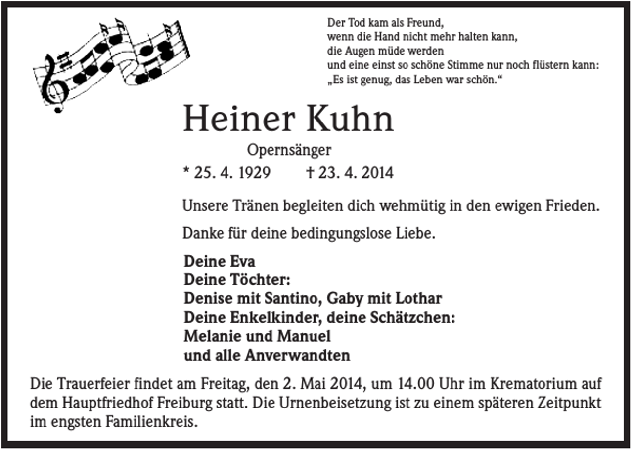 <p>Der Tod kam als Freund,<br />wenn die Hand nicht mehr halten kann,<br />die Augen müde werden<br />und eine einst so schöne Stimme nur noch flüstern kann:<br />„Es ist genug, das Leben war schön.“</p><p>Heiner Kuhn<br />Opernsänger<br />* 25. 4. 1929<br />† 23. 4. 2014<br />Unsere Tränen begleiten dich wehmütig in den ewigen Frieden.<br />Danke für deine bedingungslose Liebe.<br />Deine Eva<br />Deine Töchter:<br />Denise mit Santino, Gaby mit Lothar<br />Deine Enkelkinder, deine Schätzchen:<br />Melanie und Manuel<br />und alle Anverwandten<br />Die Trauerfeier findet am Freitag, den 2. Mai 2014, um 14.00 Uhr im Krematorium auf<br />dem Hauptfriedhof Freiburg statt. Die Urnenbeisetzung ist zu einem späteren Zeitpunkt<br />im engsten Familienkreis.</p>