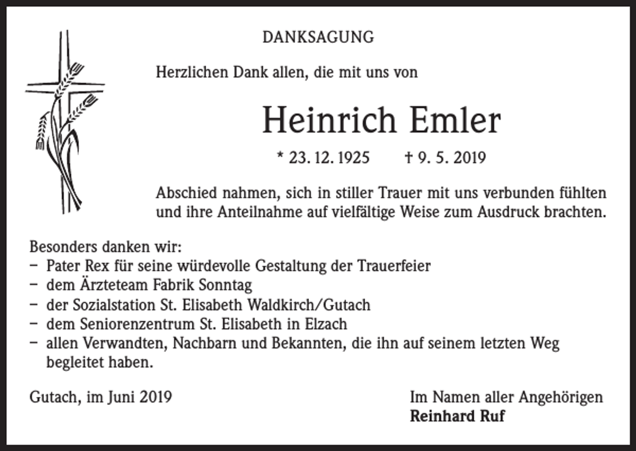 <p>DANKSAGUNG<br />Herzlichen Dank allen, die mit uns von</p><p>Heinrich Emler<br />* 23. 12. 1925 † 9. 5. 2019<br />Abschied nahmen, sich in stiller Trauer mit uns verbunden fühlten<br />und ihre Anteilnahme auf vielfältige Weise zum Ausdruck brachten.<br />Besonders danken wir:<br />– Pater Rex für seine würdevolle Gestaltung der Trauerfeier<br />– dem Ärzteteam Fabrik Sonntag<br />– der Sozialstation St. Elisabeth Waldkirch/Gutach<br />– dem Seniorenzentrum St. Elisabeth in Elzach<br />– allen Verwandten, Nachbarn und Bekannten, die ihn auf seinem letzten Weg<br />begleitet haben.<br />Gutach, im Juni 2019 Im Namen aller Angehörigen<br />Reinhard Ruf</p>