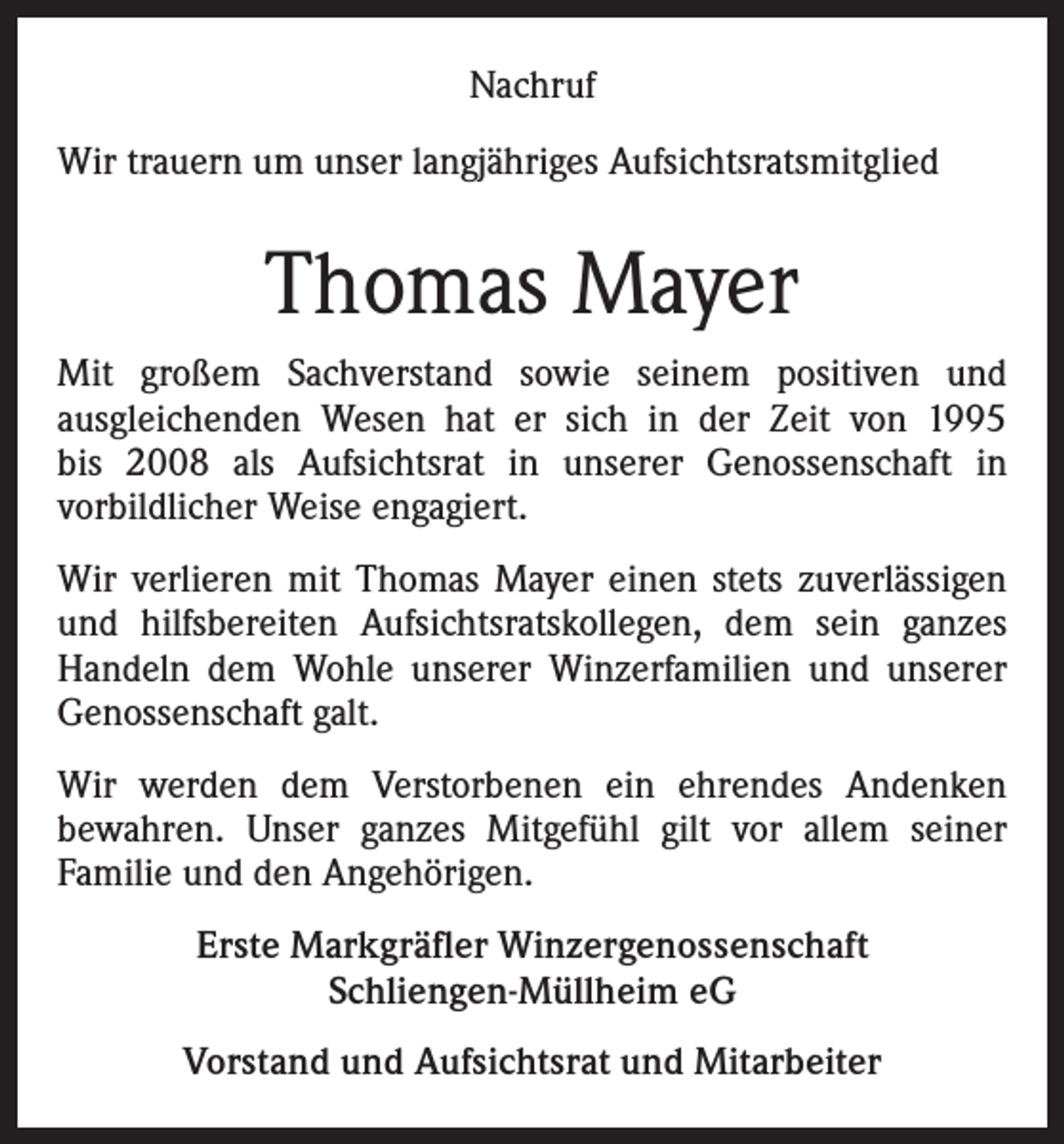 <p>Nachruf<br />Wir trauern um unser langjähriges Aufsichtsratsmitglied</p><p>Thomas Mayer<br />Mit großem Sachverstand sowie seinem positiven und<br />ausgleichenden Wesen hat er sich in der Zeit von 1995<br />bis 2008 als Aufsichtsrat in unserer Genossenschaft in<br />vorbildlicher Weise engagiert.<br />Wir verlieren mit Thomas Mayer einen stets zuverlässigen<br />und hilfsbereiten Aufsichtsratskollegen, dem sein ganzes<br />Handeln dem Wohle unserer Winzerfamilien und unserer<br />Genossenschaft galt.<br />Wir werden dem Verstorbenen ein ehrendes Andenken<br />bewahren. Unser ganzes Mitgefühl gilt vor allem seiner<br />Familie und den Angehörigen.<br />Erste Markgräfler Winzergenossenschaft<br />Schliengen-Müllheim eG<br />Vorstand und Aufsichtsrat und Mitarbeiter</p>
