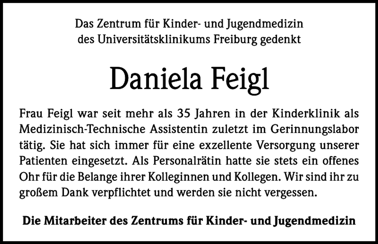 <p>Das Zentrum für Kinder- und Jugendmedizin<br />des Universitätsklinikums Freiburg gedenkt</p><p>Daniela Feigl<br />Frau Feigl war seit mehr als 35 Jahren in der Kinderklinik als<br />Medizinisch-Technische Assistentin zuletzt im Gerinnungslabor<br />tätig. Sie hat sich immer für eine exzellente Versorgung unserer<br />Patienten eingesetzt. Als Personalrätin hatte sie stets ein offenes<br />Ohr für die Belange ihrer Kolleginnen und Kollegen. Wir sind ihr zu<br />großem Dank verpflichtet und werden sie nicht vergessen.<br />Die Mitarbeiter des Zentrums für Kinder- und Jugendmedizin</p>