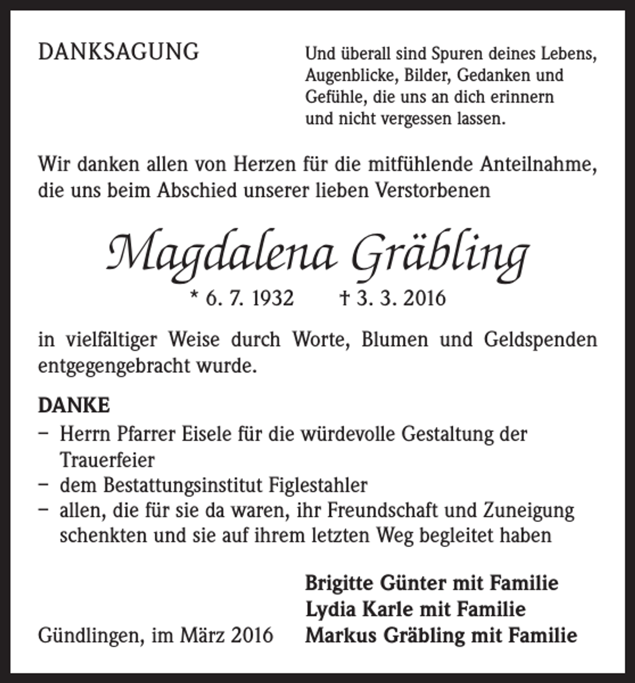 <p>DANKSAGUNG</p><p>Und überall sind Spuren deines Lebens,<br />Augenblicke, Bilder, Gedanken und<br />Gefühle, die uns an dich erinnern<br />und nicht vergessen lassen.</p><p>Wir danken allen von Herzen für die mitfühlende Anteilnahme,<br />die uns beim Abschied unserer lieben Verstorbenen</p><p>Magdalena Gräbling<br />* 6. 7. 1932 † 3. 3. 2016<br />in vielfältiger Weise durch Worte, Blumen und Geldspenden<br />ent­gegen­gebracht wurde.<br />DANKE<br />– Herrn Pfarrer Eisele für die würdevolle Gestaltung der<br />Trauerfeier<br />– dem Bestattungsinstitut Figlestahler<br />– allen, die für sie da waren, ihr Freundschaft und Zuneigung<br />schenkten und sie auf ihrem letzten Weg begleitet haben</p><p>Gündlingen, im März 2016</p><p>Brigitte Günter mit Familie<br />Lydia Karle mit Familie<br />Markus Gräbling mit Familie</p>