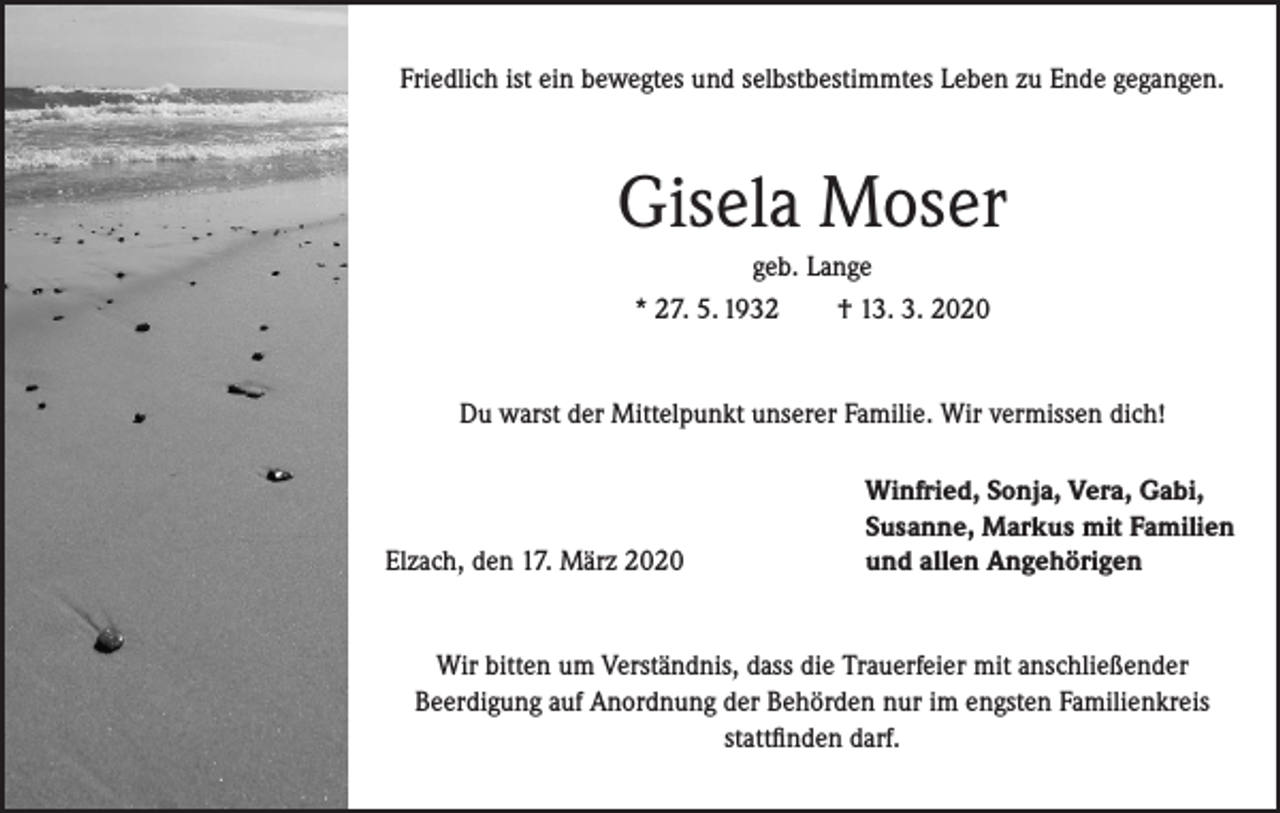 <p>Friedlich ist ein bewegtes und selbstbestimmtes Leben zu Ende gegangen.</p><p>Gisela Moser<br />geb. Lange<br />* 27. 5. 1932<br />† 13. 3. 2020<br />Du warst der Mittelpunkt unserer Familie. Wir vermissen dich!</p><p>Elzach, den 17. März 2020</p><p>Winfried, Sonja, Vera, Gabi,<br />Susanne, Markus mit Familien<br />und allen Angehörigen</p><p>Wir bitten um Verständnis, dass die Trauerfeier mit anschließender<br />Beerdigung auf Anordnung der Behörden nur im engsten Familienkreis<br />stattfinden darf.</p>