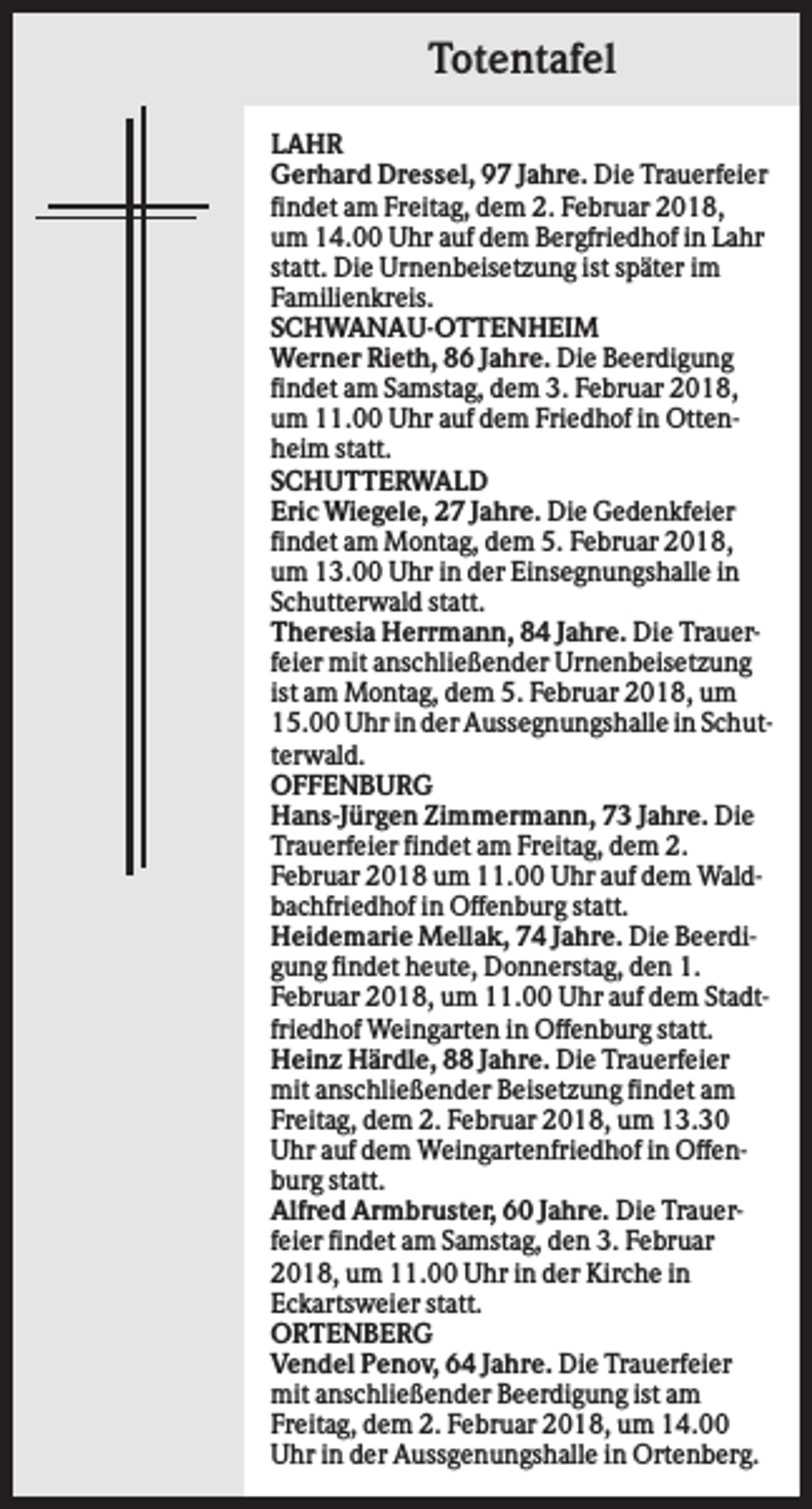 <p>Totentafel<br />LAHR<br />Gerhard Dressel, 97 Jahre. Die Trauerfeier<br />findet am Freitag, dem 2. Februar 2018,<br />um 14.00 Uhr auf dem Bergfriedhof in Lahr<br />statt. Die Urnenbeisetzung ist später im<br />Familienkreis.<br />SCHWANAU-OTTENHEIM<br />Werner Rieth, 86 Jahre. Die Beerdigung<br />findet am Samstag, dem 3. Februar 2018,<br />um 11.00 Uhr auf dem Friedhof in Ottenheim statt.<br />SCHUTTERWALD<br />Eric Wiegele, 27 Jahre. Die Gedenkfeier<br />findet am Montag, dem 5. Februar 2018,<br />um 13.00 Uhr in der Einsegnungshalle in<br />Schutterwald statt.<br />Theresia Herrmann, 84 Jahre. Die Trauerfeier mit anschließender Urnenbeisetzung<br />ist am Montag, dem 5. Februar 2018, um<br />15.00 Uhr in der Aussegnungshalle in Schutterwald.<br />OFFENBURG<br />Hans-Jürgen Zimmermann, 73 Jahre. Die<br />Trauerfeier findet am Freitag, dem 2.<br />Februar 2018 um 11.00 Uhr auf dem Waldbachfriedhof in Offenburg statt.<br />Heidemarie Mellak, 74 Jahre. Die Beerdigung findet heute, Donnerstag, den 1.<br />Februar 2018, um 11.00 Uhr auf dem Stadtfriedhof Weingarten in Offenburg statt.<br />Heinz Härdle, 88 Jahre. Die Trauerfeier<br />mit anschließender Beisetzung findet am<br />Freitag, dem 2. Februar 2018, um 13.30<br />Uhr auf dem Weingartenfriedhof in Offenburg statt.<br />Alfred Armbruster, 60 Jahre. Die Trauerfeier findet am Samstag, den 3. Februar<br />2018, um 11.00 Uhr in der Kirche in<br />Eckartsweier statt.<br />ORTENBERG<br />Vendel Penov, 64 Jahre. Die Trauerfeier<br />mit anschließender Beerdigung ist am<br />Freitag, dem 2. Februar 2018, um 14.00<br />Uhr in der Aussgenungshalle in Ortenberg.</p>