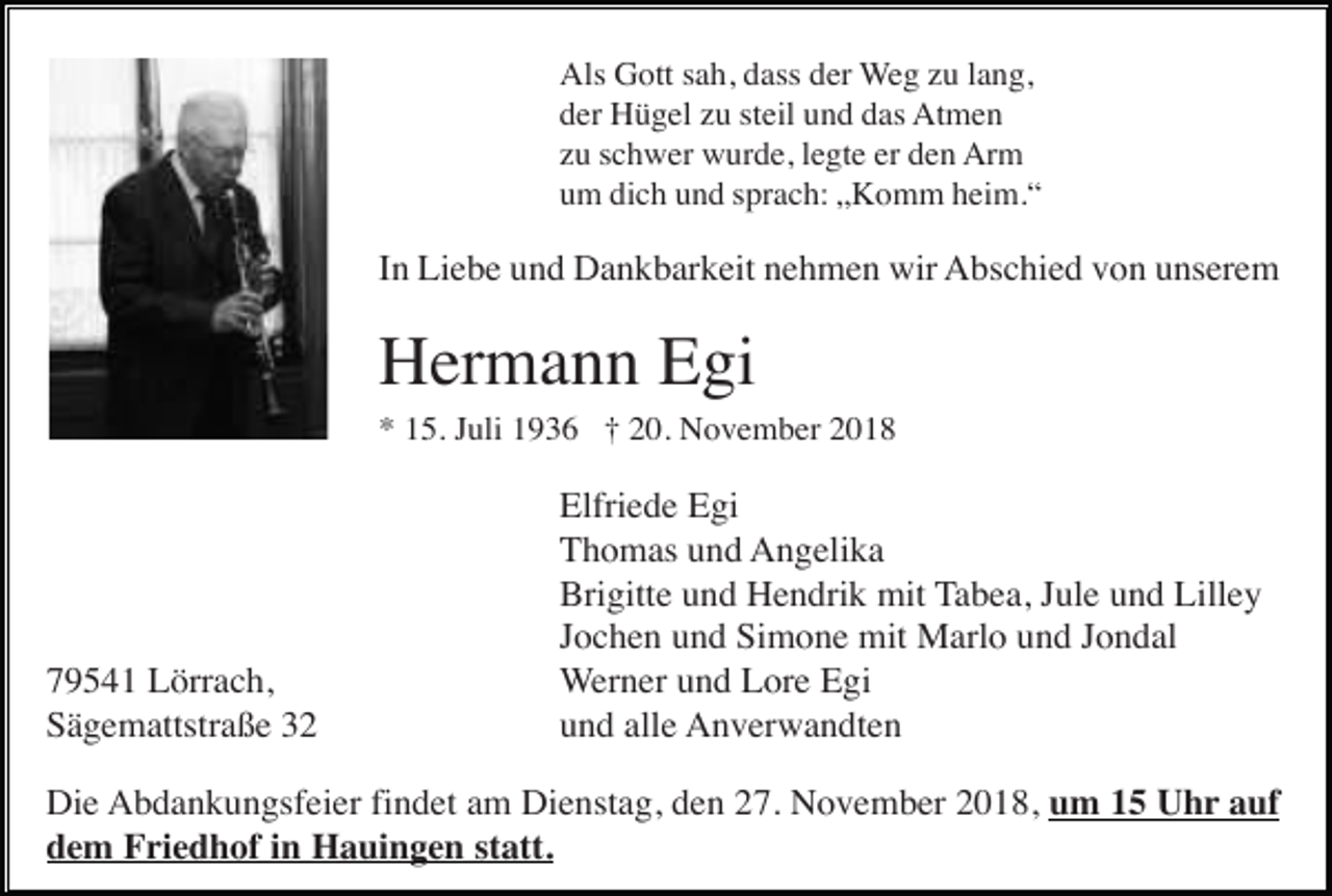 <p>Als Gott sah, dass der Weg zu lang,<br />der Hügel zu steil und das Atmen<br />zu schwer wurde, legte er den Arm<br />um dich und sprach: „Komm heim.“</p><p>In Liebe und Dankbarkeit nehmen wir Abschied von unserem</p><p>Hermann Egi<br />* 15. Juli 1936 † 20. November 2018</p><p>79541 Lörrach,<br />Sägemattstraße 32</p><p>Elfriede Egi<br />Thomas und Angelika<br />Brigitte und Hendrik mit Tabea, Jule und Lilley<br />Jochen und Simone mit Marlo und Jondal<br />Werner und Lore Egi<br />und alle Anverwandten</p><p>Die Abdankungsfeier findet am Dienstag, den 27. November 2018, um 15 Uhr auf<br />dem Friedhof in Hauingen statt.</p>