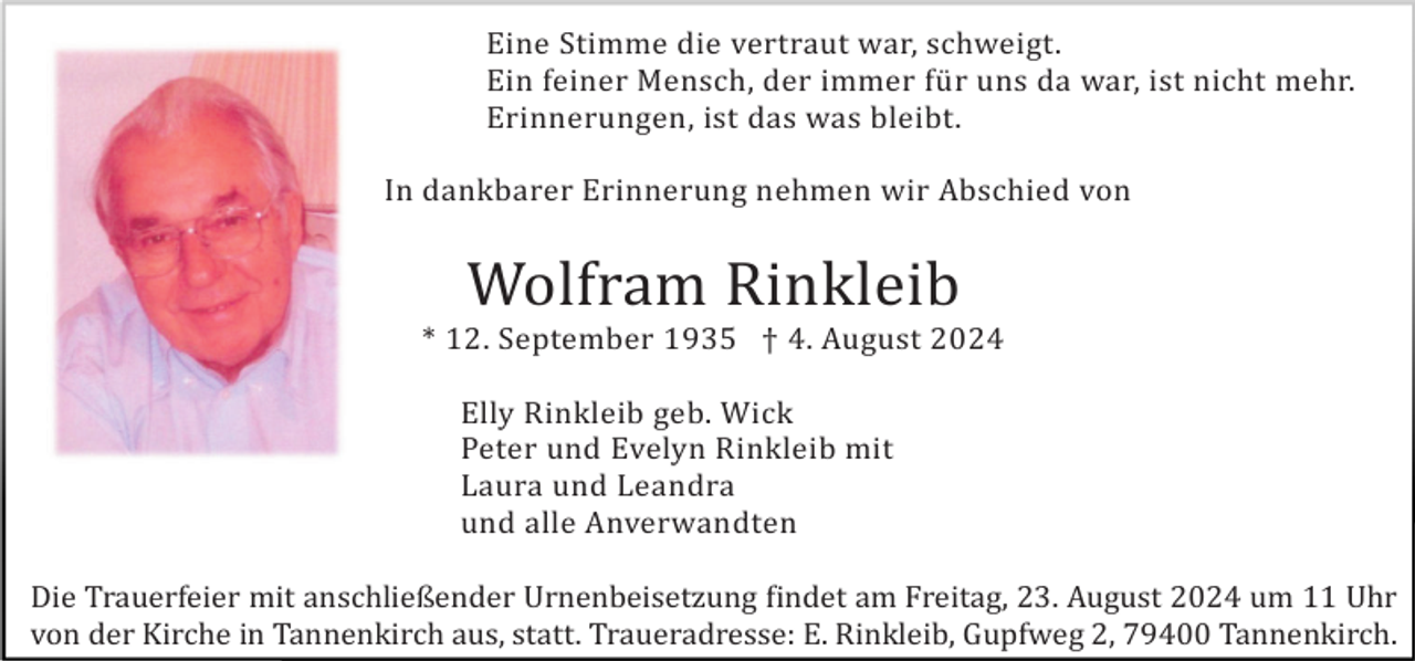 <p>Eine Stimme die vertraut war, schweigt.<br />Ein feiner Mensch, der immer fü r uns da war, ist nicht mehr.<br />Erinnerungen, ist das was bleibt.<br />In dankbarer Erinnerung nehmen wir Abschied von</p><p>Wolfram Rinkleib<br />* 12. September 1935 † 4. August 2024<br />Elly Rinkleib geb. Wick<br />Peter und Evelyn Rinkleib mit<br />Laura und Leandra<br />und alle Anverwandten<br />Die Trauerfeier mit anschließender Urnenbeisetzung findet am Freitag, 23. August 2024 um 11 Uhr<br />von der Kirche in Tannenkirch aus, statt. Traueradresse: E. Rinkleib, Gupfweg 2, 79400 Tannenkirch.</p>
