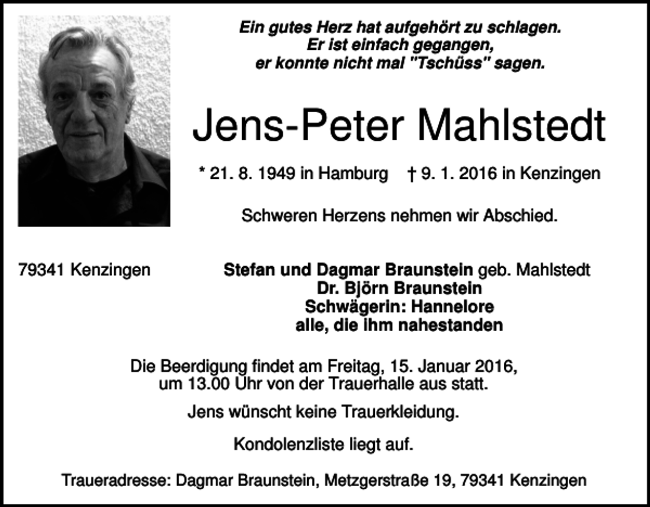 <p>Ein gutes Herz hat aufgehört zu schlagen.<br />Er ist einfach gegangen,<br />er konnte nicht mal "Tschüss" sagen.</p><p>Jens-Peter Mahlstedt<br />* 21. 8. 1949 in Hamburg</p><p>† 9. 1. 2016 in Kenzingen</p><p>Schweren Herzens nehmen wir Abschied.<br />79341 Kenzingen</p><p>Stefan und Dagmar Braunstein geb. Mahlstedt<br />Dr. Björn Braunstein<br />Schwägerin: Hannelore<br />alle, die ihm nahestanden</p><p>Die Beerdigung findet am Freitag, 15. Januar 2016,<br />um 13.00 Uhr von der Trauerhalle aus statt.<br />Jens wünscht keine Trauerkleidung.<br />Kondolenzliste liegt auf.<br />Traueradresse: Dagmar Braunstein, Metzgerstraße 19, 79341 Kenzingen</p>