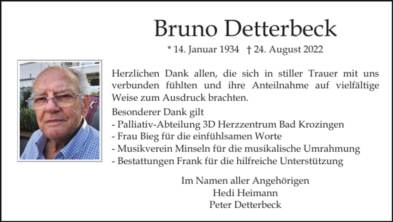 <p>Bruno Detterbeck<br />* 14. Januar 1934 † 24. August 2022<br />Herzlichen Dank allen, die sich in stiller Trauer mit uns<br />verbunden fühlten und ihre Anteilnahme auf vielfältige<br />Weise zum Ausdruck brachten.<br />Besonderer Dank gilt<br />- Palliativ-Abteilung 3D Herzzentrum Bad Krozingen<br />- Frau Bieg für die einfühlsamen Worte<br />- Musikverein Minseln für die musikalische Umrahmung<br />- Bestattungen Frank für die hilfreiche Unterstützung<br />Im Namen aller Angehörigen<br />Hedi Heimann<br />Peter Detterbeck</p>