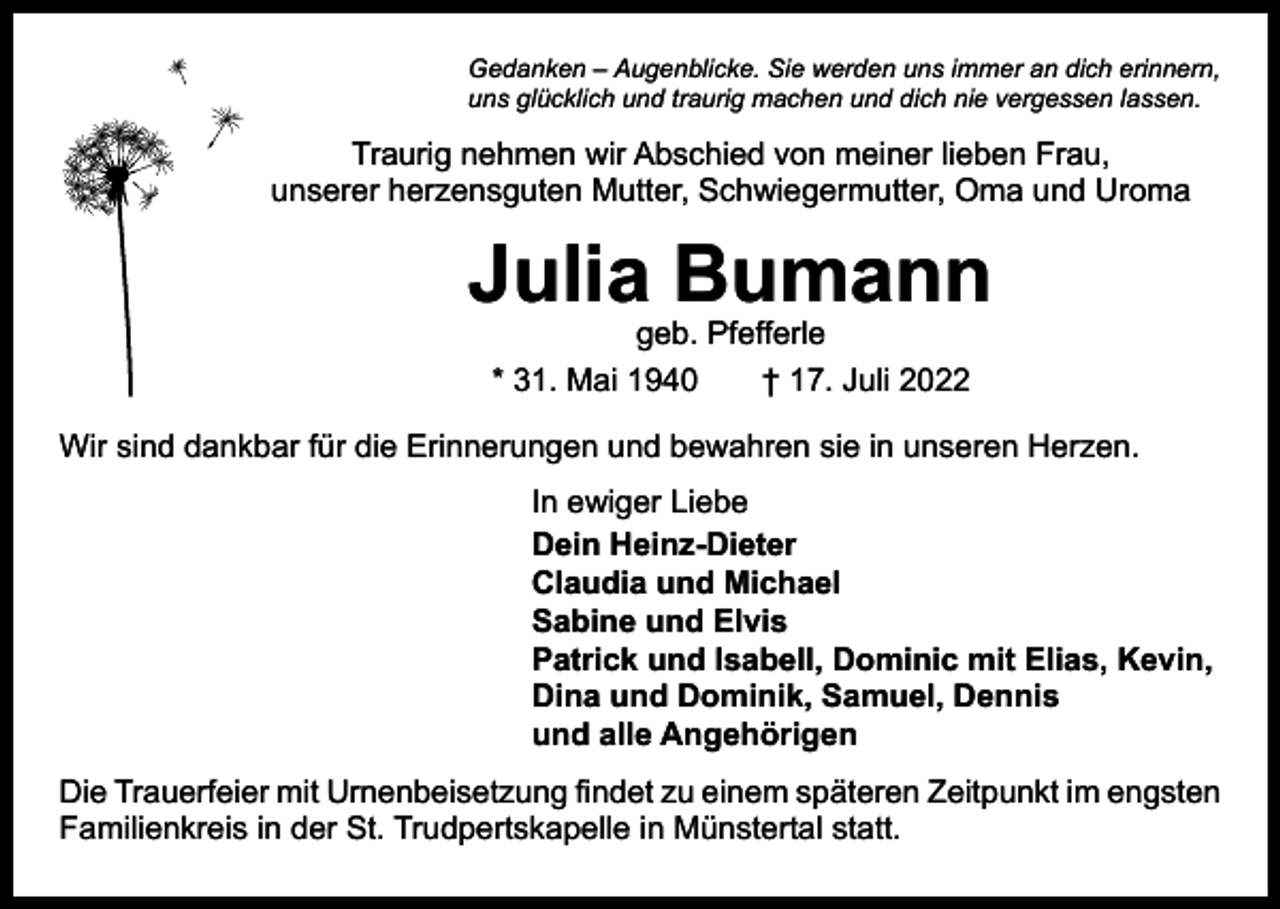 <p>Gedanken – Augenblicke. Sie werden uns immer an dich erinnern,<br />uns glücklich und traurig machen und dich nie vergessen lassen.</p><p>Traurig nehmen wir Abschied von meiner lieben Frau,<br />unserer herzensguten Mutter, Schwiegermutter, Oma und Uroma</p><p>Julia Bumann<br />geb. Pfefferle<br />* 31. Mai 1940 † 17. Juli 2022</p><p>Wir sind dankbar für die Erinnerungen und bewahren sie in unseren Herzen.<br />In ewiger Liebe<br />Dein Heinz-Dieter<br />Claudia und Michael<br />Sabine und Elvis<br />Patrick und Isabell, Dominic mit Elias, Kevin,<br />Dina und Dominik, Samuel, Dennis<br />und alle Angehörigen<br />Die Trauerfeier mit Urnenbeisetzung findet zu einem späteren Zeitpunkt im ­engsten<br />Familienkreis in der St. Trudpertskapelle in Münstertal statt.</p>