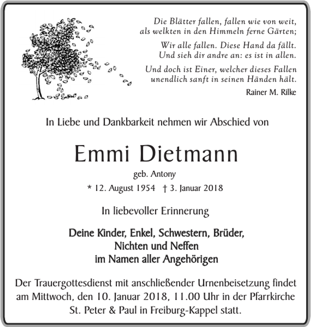 <p>Die Blätter fallen, fallen wie von weit,<br />als welkten in den Himmeln ferne Gärten;<br />Wir alle fallen. Diese Hand da fällt.<br />Und sieh dir andre an: es ist in allen.<br />Und doch ist Einer, welcher dieses Fallen<br />unendlich sanft in seinen Händen hält.<br />Rainer M. Rilke</p><p>In Liebe und Dankbarkeit nehmen wir Abschied von</p><p>Emmi Dietmann<br />geb. Antony</p><p>* 12. August 1954 † 3. Januar 2018</p><p>In liebevoller Erinnerung<br />Deine Kinder, Enkel, Schwestern, Brüder,<br />Nichten und Neffen<br />im Namen aller Angehörigen<br />Der Trauergottesdienst mit anschließender Urnenbeisetzung findet<br />am Mittwoch, den 10. Januar 2018, 11.00 Uhr in der Pfarrkirche<br />St. Peter &amp; Paul in Freiburg-Kappel statt.</p>
