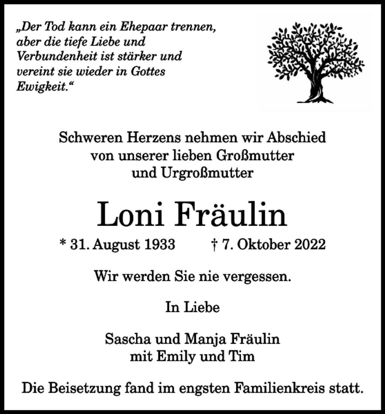 <p>„Der Tod kann ein Ehepaar trennen,<br />aber die tiefe Liebe und<br />Verbundenheit ist stärker und<br />vereint sie wieder in Gottes<br />Ewigkeit.“</p><p>Schweren Herzens nehmen wir Abschied<br />von unserer lieben Großmutter<br />und Urgroßmutter</p><p>Loni Fräulin<br />* 31. August 1933</p><p>† 7. Oktober 2022</p><p>Wir werden Sie nie vergessen.<br />In Liebe<br />Sascha und Manja Fräulin<br />mit Emily und Tim<br />Die Beisetzung fand im engsten Familienkreis statt.</p>