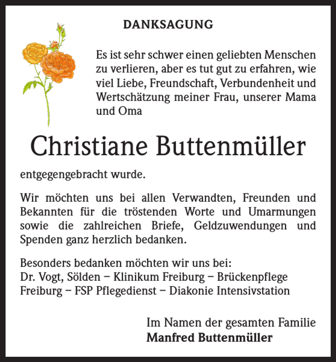 <p>DANKSAGUNG<br />Es ist sehr schwer einen geliebten Menschen<br />zu verlieren, aber es tut gut zu erfahren, wie<br />viel Liebe, Freundschaft, Verbundenheit und<br />Wertschätzung meiner Frau, unserer Mama<br />und Oma</p><p>Christiane Buttenmüller<br />entgegengebracht wurde.<br />Wir möchten uns bei allen Verwandten, Freunden und<br />­Bekannten für die tröstenden Worte und Umarmungen<br />­sowie die zahlreichen Briefe, Geldzuwendungen und<br />­Spenden ganz herzlich bedanken.<br />Besonders bedanken möchten wir uns bei:<br />Dr. Vogt, Sölden – Klinikum Freiburg – Brückenpflege<br />Freiburg – FSP Pflegedienst – Diakonie Intensivstation</p><p>Im Namen der gesamten Familie<br />Manfred Buttenmüller</p>