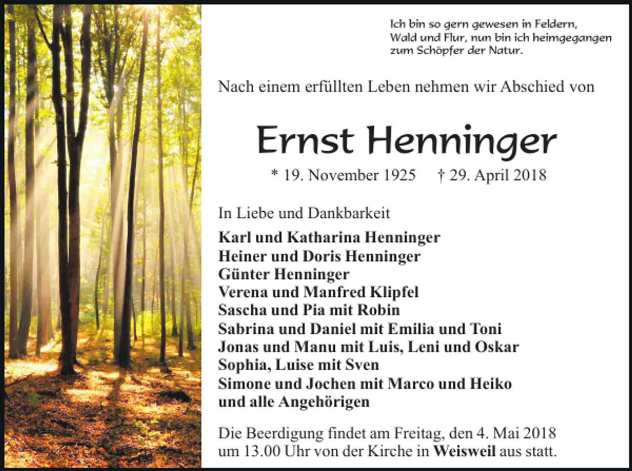 <p>Ich bin so gern gewesen in Feldern,<br />Wald und Flur, nun bin ich heimgegangen<br />zum Schöpfer der Natur.</p><p>Nach einem erfüllten Leben nehmen wir Abschied von</p><p>Ernst Henninger<br />* 19. November 1925</p><p>† 29. April 2018</p><p>In Liebe und Dankbarkeit<br />Karl und Katharina Henninger<br />Heiner und Doris Henninger<br />Günter Henninger<br />Verena und Manfred Klipfel<br />Sascha und Pia mit Robin<br />Sabrina und Daniel mit Emilia und Toni<br />Jonas und Manu mit Luis, Leni und Oskar<br />Sophia, Luise mit Sven<br />Simone und Jochen mit Marco und Heiko<br />und alle Angehörigen<br />Die Beerdigung findet am Freitag, den 4. Mai 2018<br />um 13.00 Uhr von der Kirche in Weisweil aus statt.</p>