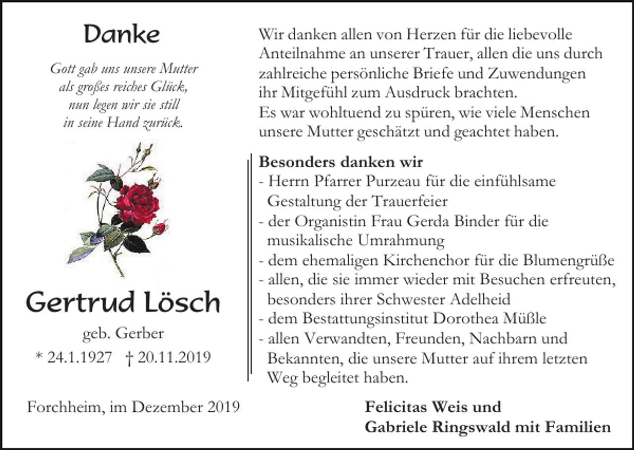 <p>Danke<br />Gott gab uns unsere Mutter<br />als großes reiches Glück,<br />nun legen wir sie still<br />in seine Hand zurück.</p><p>Gertrud Lösch<br />geb. Gerber<br />* 24.1.1927 † 20.11.2019<br />Forchheim, im Dezember 2019</p><p>Wir danken allen von Herzen für die liebevolle<br />Anteilnahme an unserer Trauer, allen die uns durch<br />zahlreiche persönliche Briefe und Zuwendungen<br />ihr Mitgefühl zum Ausdruck brachten.<br />Es war wohltuend zu spüren, wie viele Menschen<br />unsere Mutter geschätzt und geachtet haben.<br />Besonders danken wir<br />- Herrn Pfarrer Purzeau für die einfühlsame<br />Gestaltung der Trauerfeier<br />- der Organistin Frau Gerda Binder für die<br />musikalische Umrahmung<br />- dem ehemaligen Kirchenchor für die Blumengrüße<br />- allen, die sie immer wieder mit Besuchen erfreuten,<br />besonders ihrer Schwester Adelheid<br />- dem Bestattungsinstitut Dorothea Müßle<br />- allen Verwandten, Freunden, Nachbarn und<br />Bekannten, die unsere Mutter auf ihrem letzten<br />Weg begleitet haben.<br />Felicitas Weis und<br />Gabriele Ringswald mit Familien</p>