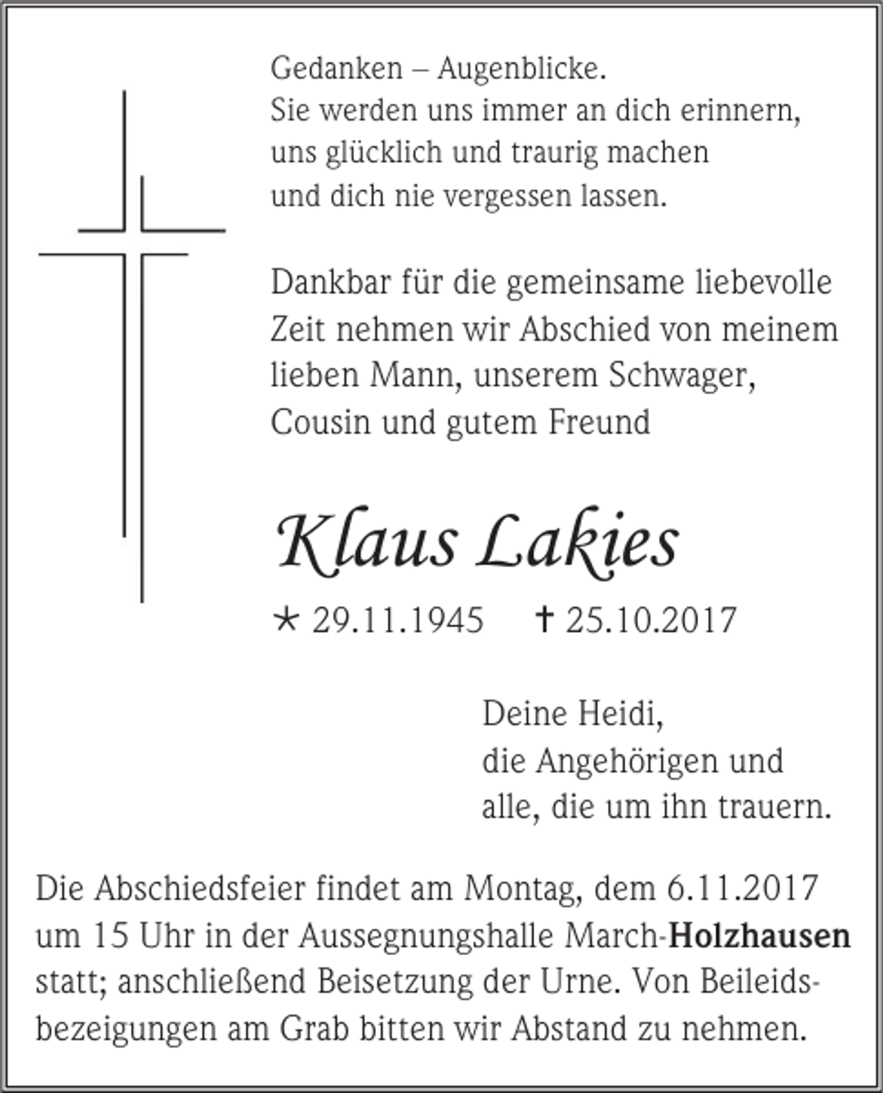 <p>Gedanken – Augenblicke.<br />Sie werden uns immer an dich erinnern,<br />uns glücklich und traurig machen<br />und dich nie vergessen lassen.</p><p>Dankbar für die gemeinsame liebevolle<br />Zeit nehmen wir Abschied von meinem<br />lieben Mann, unserem Schwager,<br />Cousin und gutem Freund</p><p>Klaus Lakies<br /> 29.11.1945</p><p> 25.10.2017</p><p>Deine Heidi,<br />die Angehörigen und<br />alle, die um ihn trauern.<br />Die Abschiedsfeier findet am Montag, dem 6.11.2017<br />um 15 Uhr in der Aussegnungshalle March-Holzhausen<br />statt; anschließend Beisetzung der Urne. Von Beileidsbezeigungen am Grab bitten wir Abstand zu nehmen.</p>