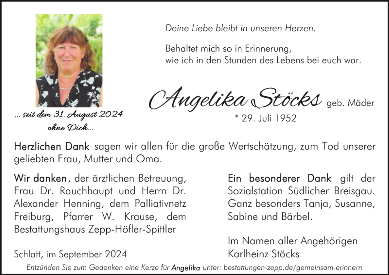 <p>Deine Liebe bleibt in unseren Herzen.<br />Behaltet mich so in Erinnerung,<br />wie ich in den Stunden des Lebens bei euch war.</p><p>Angelika Stöcks</p><p>geb. Mäder</p><p>* 29. Juli 1952</p><p>sagen wir allen für die große Wertschätzung, zum Tod unserer<br />geliebten Frau, Mutter und Oma.<br />, der ärztlichen Betreuung,<br />Frau Dr. Rauchhaupt und Herrn Dr.<br />Alexander Henning, dem Palliativnetz<br />Freiburg, Pfarrer W. Krause, dem<br />Bestattungshaus Zepp-Höfler-Spittler<br />Schlatt, im September 2024<br />Entzünden Sie zum Gedenken eine Kerze für</p><p>gilt der<br />Sozialstation Südlicher Breisgau.<br />Ganz besonders Tanja, Susanne,<br />Sabine und Bärbel.<br />Im Namen aller Angehörigen<br />Karlheinz Stöcks<br />unter: bestattungen-zepp.de/gemeinsam-erinnern</p>