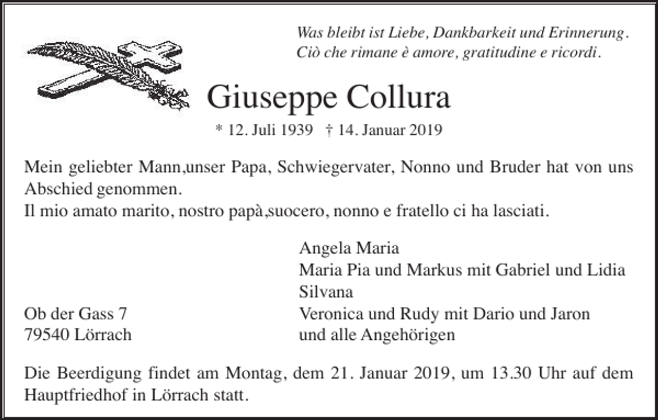 <p>Was bleibt ist Liebe, Dankbarkeit und Erinnerung.<br />Ciò che rimane è amore, gratitudine e ricordi.</p><p>Giuseppe Collura<br />* 12. Juli 1939 † 14. Januar 2019</p><p>Mein geliebter Mann,unser Papa, Schwiegervater, Nonno und Bruder hat von uns<br />Abschied genommen.<br />Il mio amato marito, nostro papà,suocero, nonno e fratello ci ha lasciati.</p><p>Ob der Gass 9540 Lörrach</p><p>Angela Maria<br />Maria Pia und Markus mit Gabriel und Lidia<br />Silvana<br />Veronica und Rudy mit Dario und Jaron<br />und alle Angehörigen</p><p>Die Beerdigung findet am Montag, dem 21. Januar 2019, um 13.30 Uhr auf dem<br />Hauptfriedhof in Lörrach statt.</p>