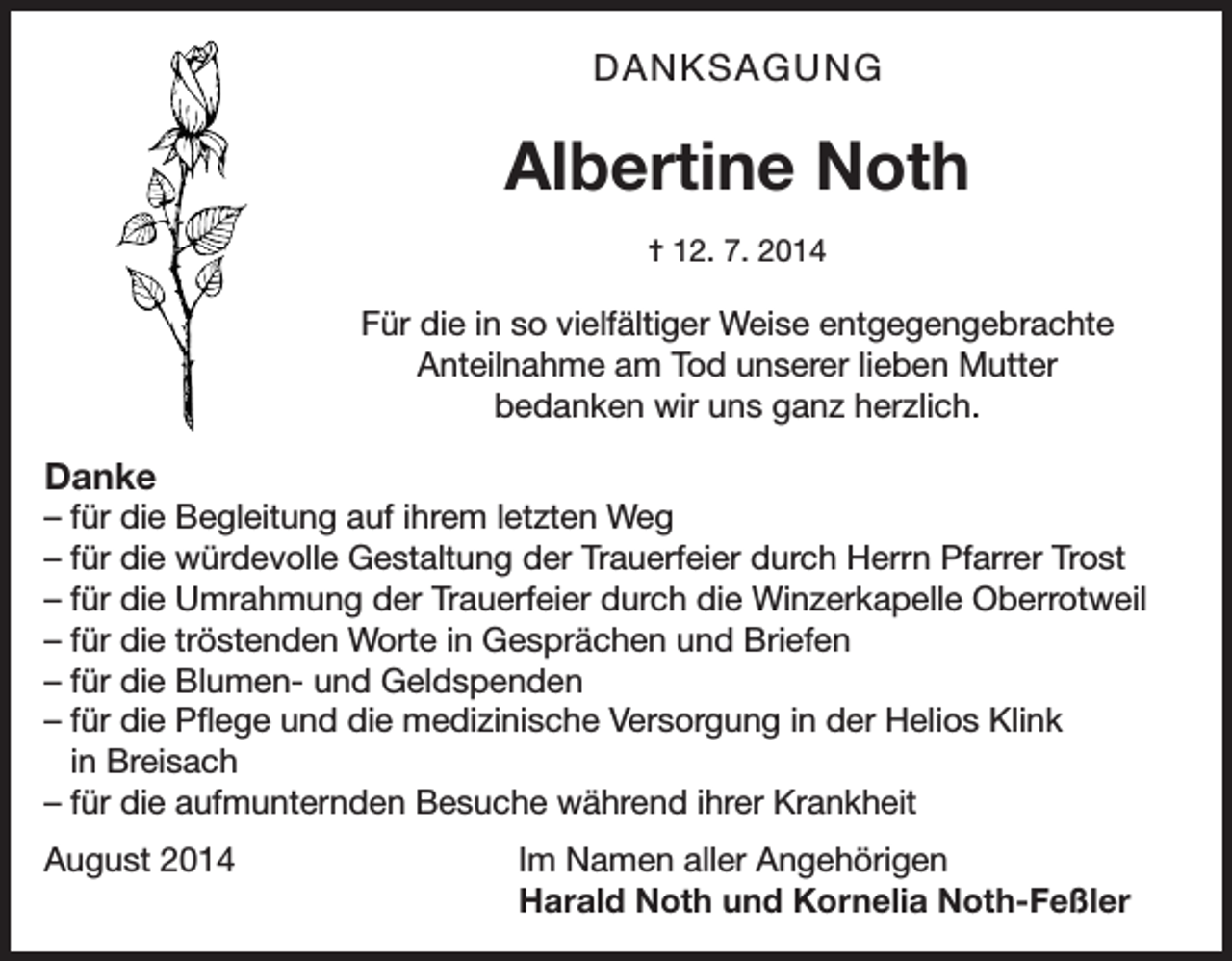 <p>DANKSAGUNG</p><p>Albertine Noth<br />= 12. 7. 2014</p><p>Für die in so vielfältiger Weise entgegengebrachte<br />Anteilnahme am Tod unserer lieben Mutter<br />bedanken wir uns ganz herzlich.</p><p>Danke<br />– für die Begleitung auf ihrem letzten Weg<br />– für die würdevolle Gestaltung der Trauerfeier durch Herrn Pfarrer Trost<br />– für die Umrahmung der Trauerfeier durch die Winzerkapelle Oberrotweil<br />– für die tröstenden Worte in Gesprächen und Briefen<br />– für die Blumen- und Geldspenden<br />– für die Pflege und die medizinische Versorgung in der Helios Klink<br />in Breisach<br />– für die aufmunternden Besuche während ihrer Krankheit<br />August 2014</p><p>Im Namen aller Angehörigen<br />Harald Noth und Kornelia Noth-Feßler</p>