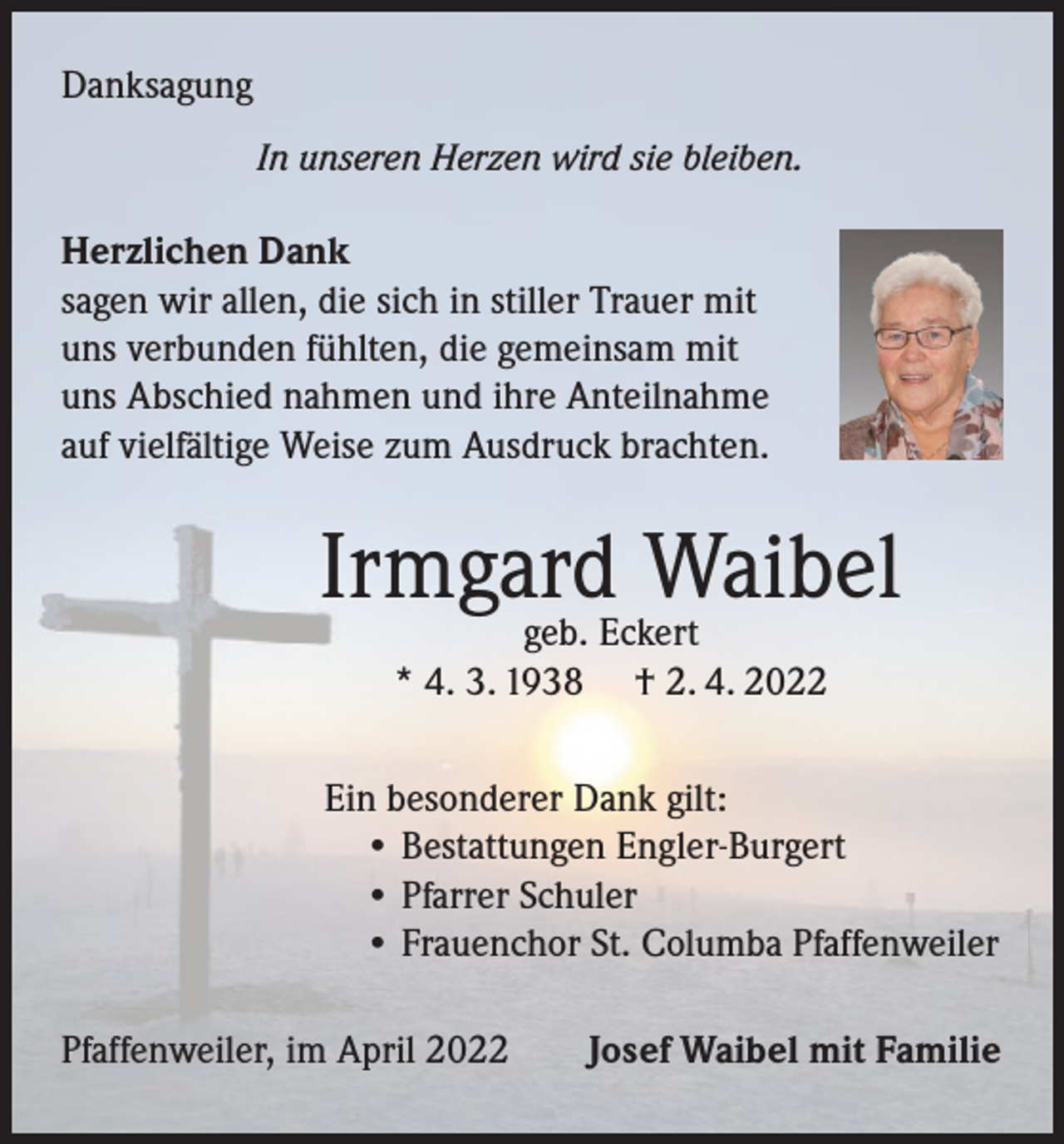 <p>Danksagung<br />In unseren Herzen wird sie bleiben.</p><p>Herzlichen Dank<br />sagen wir allen, die sich in stiller Trauer mit<br />uns verbunden fühlten, die gemeinsam mit<br />uns Abschied nahmen und ihre Anteilnahme<br />auf vielfältige Weise zum Ausdruck brachten.</p><p>Irmgard Waibel<br />geb. Eckert<br />* 4. 3. 1938 † 2. 4. 2022</p><p>Ein besonderer Dank gilt:<br />• Bestattungen Engler-Burgert<br />• Pfarrer Schuler<br />• Frauenchor St. Columba Pfaffenweiler<br />Pfaffenweiler, im April 2022</p><p>Josef Waibel mit Familie</p>