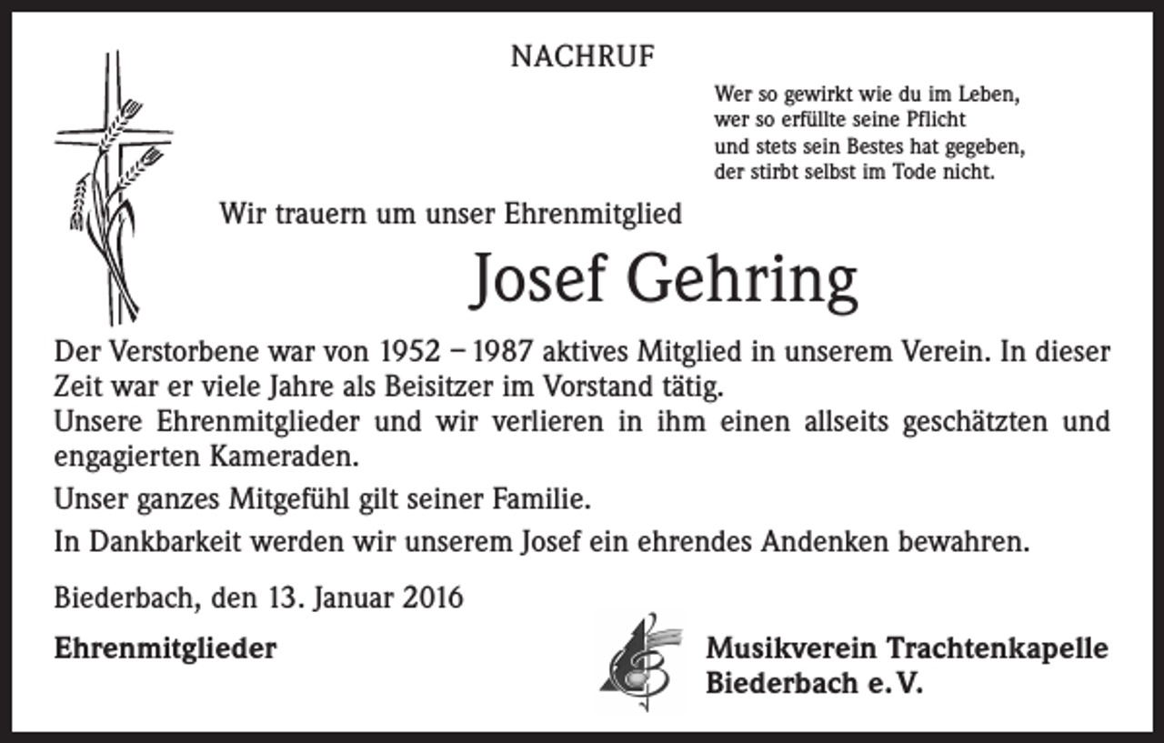 <p>NACHRUF<br />Wer so gewirkt wie du im Leben,<br />wer so erfüllte seine Pflicht<br />und stets sein Bestes hat gegeben,<br />der stirbt selbst im Tode nicht.</p><p>Wir trauern um unser Ehrenmitglied</p><p>Josef Gehring<br />Der Verstorbene war von 1952 – 1987 aktives Mitglied in unserem Verein. In dieser<br />Zeit war er viele Jahre als Beisitzer im Vorstand tätig.<br />Unsere Ehrenmitglieder und wir verlieren in ihm einen allseits geschätzten und<br />engagierten Kameraden.<br />Unser ganzes Mitgefühl gilt seiner Familie.<br />In Dankbarkeit werden wir unserem Josef ein ehrendes Andenken bewahren.<br />Biederbach, den 13. Januar 2016<br />Ehrenmitglieder</p><p>Musikverein Trachtenkapelle<br />Biederbach e. V.</p>