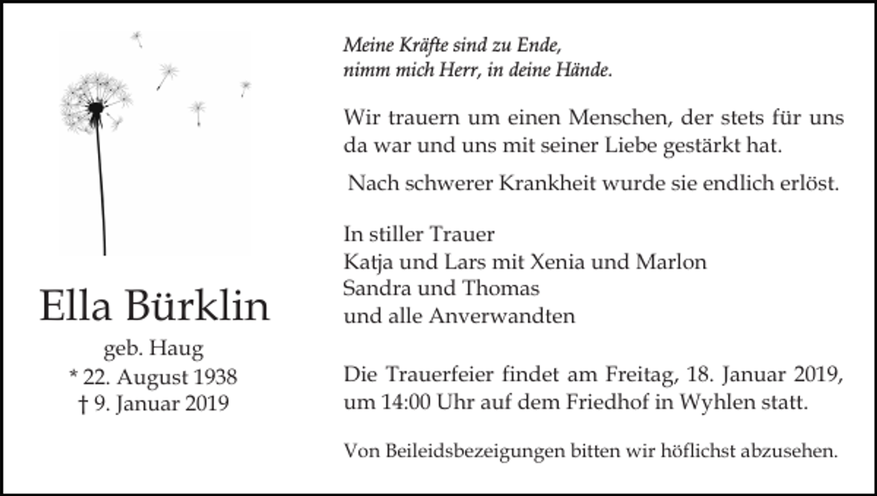<p>Meine Kräfte sind zu Ende,<br />nimm mich Herr, in deine Hände.</p><p>Wir trauern um einen Menschen, der stets für uns<br />da war und uns mit seiner Liebe gestärkt hat.<br />Nach schwerer Krankheit wurde sie endlich erlöst.</p><p>Ella Bürklin<br />geb. Haug<br />* 22. August 1938<br />† 9. Januar 2019</p><p>In stiller Trauer<br />Katja und Lars mit Xenia und Marlon<br />Sandra und Thomas<br />und alle Anverwandten<br />Die Trauerfeier findet am Freitag, 18. Januar 2019,<br />um 14:00 Uhr auf dem Friedhof in Wyhlen statt.<br />Von Beileidsbezeigungen bitten wir höflichst abzusehen.</p>