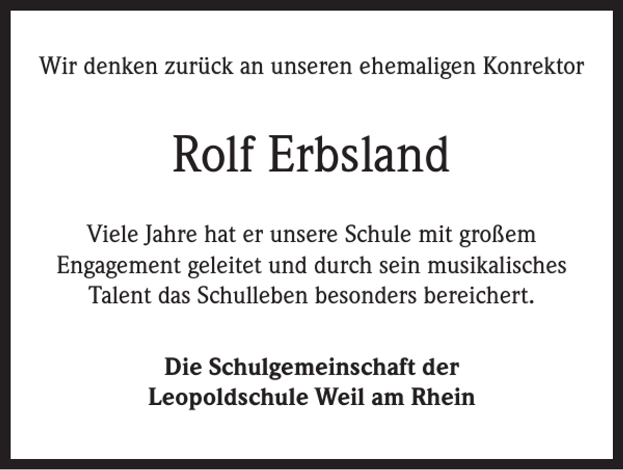 <p>Wir denken zurück an unseren ehemaligen Konrektor</p><p>Rolf Erbsland<br />Viele Jahre hat er unsere Schule mit großem<br />Engagement geleitet und durch sein musikalisches<br />Talent das Schulleben besonders bereichert.<br />Die Schulgemeinschaft der<br />Leopoldschule Weil am Rhein</p>