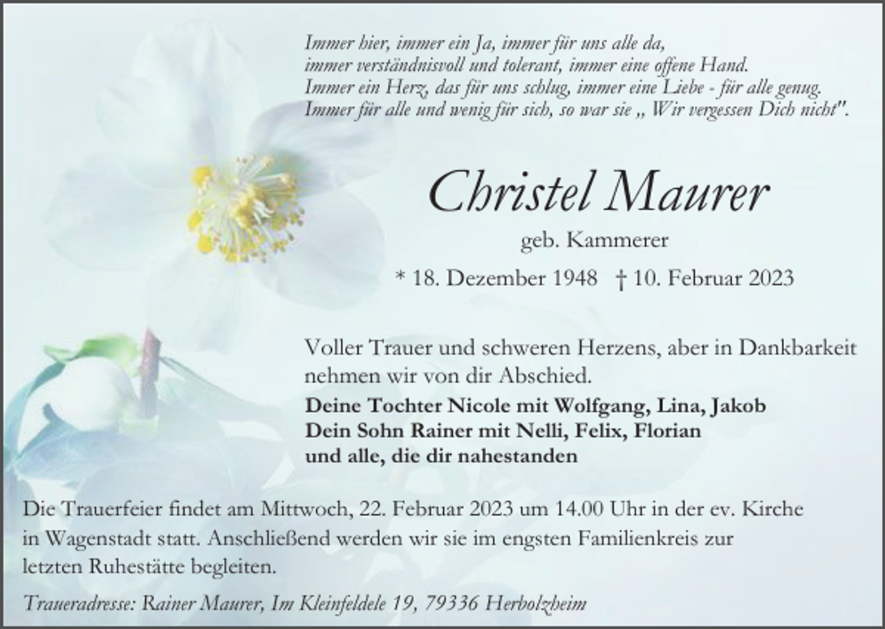 <p>Immer hier, immer ein Ja, immer für uns alle da,<br />immer verständnisvoll und tolerant, immer eine offene Hand.<br />Immer ein Herz, das für uns schlug, immer eine Liebe - für alle genug.<br />Immer für alle und wenig für sich, so war sie ,, Wir vergessen Dich nicht".</p><p>Christel Maurer<br />geb. Kammerer<br />* 18. Dezember 1948 † 10. Februar 2023<br />Voller Trauer und schweren Herzens, aber in Dankbarkeit<br />nehmen wir von dir Abschied.<br />Deine Tochter Nicole mit Wolfgang, Lina, Jakob<br />Dein Sohn Rainer mit Nelli, Felix, Florian<br />und alle, die dir nahestanden</p><p>Die Trauerfeier findet am Mittwoch, 22. Februar 2023 um 14.00 Uhr in der ev. Kirche<br />in Wagenstadt statt. Anschließend werden wir sie im engsten Familienkreis zur<br />letzten Ruhestätte begleiten.<br />Traueradresse: Rainer Maurer, Im Kleinfeldele 19, 79336 Herbolzheim</p>