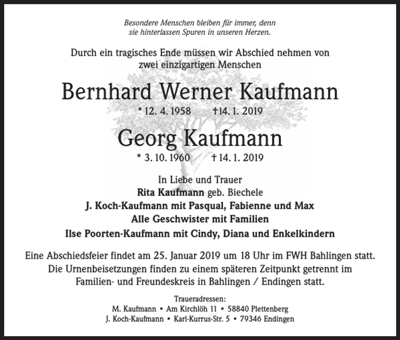 <p>Besondere Menschen bleiben für immer, denn<br />sie hinterlassen Spuren in unseren Herzen.</p><p>Durch ein tragisches Ende müssen wir Abschied nehmen von<br />zwei einzigartigen Menschen</p><p>Bernhard Werner Kaufmann<br />* 12. 4. 1958 † l4. 1. 2019</p><p>Georg Kaufmann<br />* 3. 10. 1960 † 14. 1. 2019</p><p>In Liebe und Trauer<br />Rita Kaufmann geb. Biechele<br />J. Koch-Kaufmann mit Pasqual, Fabienne und Max<br />Alle Geschwister mit Familien<br />Ilse Poorten-Kaufmann mit Cindy, Diana und Enkelkindern<br />Eine Abschiedsfeier findet am 25. Januar 2019 um 18 Uhr im FWH Bahlingen statt.<br />Die Urnenbeisetzungen finden zu einem späteren Zeitpunkt getrennt im<br />Familien- und Freundeskreis in Bahlingen / Endingen statt.<br />Traueradressen:<br />M. Kaufmann • Am Kirchlöh 11 • 58840 Plettenberg<br />J. Koch-Kaufmann • Karl-Kurrus-Str. 5 • 79346 Endingen</p>