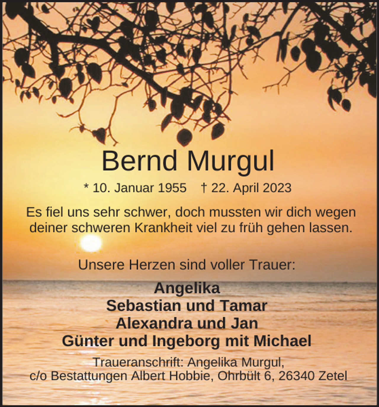<p>Bernd Murgul<br />* 10. Januar 1955</p><p>† 22. April 2023</p><p>Es fiel uns sehr schwer, doch mussten wir dich wegen<br />deiner schweren Krankheit viel zu früh gehen lassen.</p><p>Unsere Herzen sind voller Trauer:</p><p>Angelika<br />Sebastian und Tamar<br />Alexandra und Jan<br />Günter und Ingeborg mit Michael<br />Traueranschrift: Angelika Murgul,<br />c/o Bestattungen Albert Hobbie, Ohrbült 6, 26340 Zetel</p>