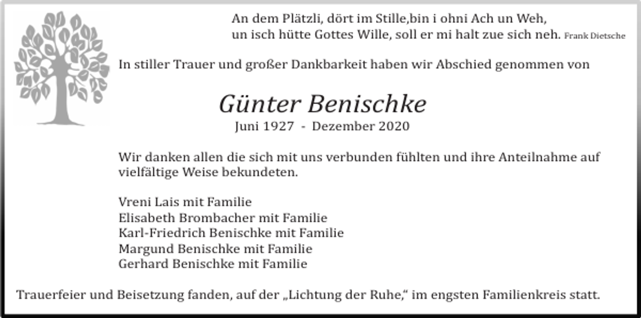 <p>An dem Plä tzli, dö rt im Stille,bin i ohni Ach un Weh,<br />un isch hü tte Gottes Wille, soll er mi halt zue sich neh. Frank Dietsche<br />In stiller Trauer und großer Dankbarkeit haben wir Abschied genommen von</p><p>Günter Benischke<br />Juni 1927 - Dezember 2020<br />Wir danken allen die sich mit uns verbunden fü hlten und ihre Anteilnahme auf<br />vielfä ltige Weise bekundeten.<br />Vreni Lais mit Familie<br />Elisabeth Brombacher mit Familie<br />Karl-Friedrich Benischke mit Familie<br />Margund Benischke mit Familie<br />Gerhard Benischke mit Familie<br />Trauerfeier und Beisetzung fanden, auf der „Lichtung der Ruhe,“ im engsten Familienkreis statt.</p>