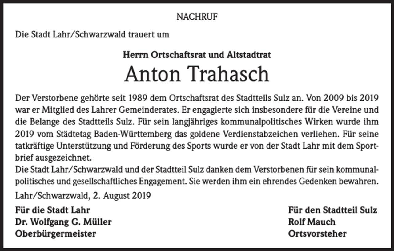 <p>NACHRUF<br />Die Stadt Lahr/Schwarzwald trauert um<br />Herrn Ortschaftsrat und Altstadtrat</p><p>Anton Trahasch</p><p>Der Verstorbene gehörte seit 1989 dem Ortschaftsrat des Stadtteils Sulz an. Von 2009 bis 2019<br />war er Mitglied des Lahrer Gemeinderates. Er engagierte sich insbesondere für die Vereine und<br />die Belange des Stadtteils Sulz. Für sein langjähriges kommunalpolitisches Wirken wurde ihm<br />2019 vom Städtetag Baden-Württemberg das goldene Verdienstabzeichen verliehen. Für seine<br />tatkräftige Unterstützung und Förderung des Sports wurde er von der Stadt Lahr mit dem Sportbrief ausgezeichnet.<br />Die Stadt Lahr/Schwarzwald und der Stadtteil Sulz danken dem Verstorbenen für sein kommunalpolitisches und gesellschaftliches Engagement. Sie werden ihm ein ehrendes Gedenken bewahren.<br />Lahr/Schwarzwald, 2. August 2019<br />Für die Stadt Lahr<br />Für den Stadtteil Sulz<br />Dr. Wolfgang G. Müller<br />Rolf Mauch<br />Oberbürgermeister<br />Ortsvorsteher</p>